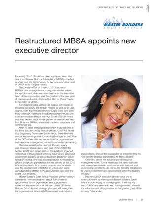 Itumeleng ‘Tumi’ Dlamini has been appointed executive
director of Master Builders South Africa (MBSA) – the first
woman, and first black person, to become executive head
of MBSA in its 108 year history.
She joined MBSA on 1 March, 2012 as part of
MBSA’s new strategic restructuring plan which involves
the appointment of an executive director as the executive
head of the organisation, and the creation of the new post
of operations director, which will be filled by Pierre Fourie,
former CEO of MBSA.
Tumi Dlamini holds a BSoc Sci degree with majors in
Industrial Sociology and African Politics as well as an LLB
degree, both from the University of Cape Town. She joins
MBSA with an impressive and diverse career history. She
is an admitted attorney of the High Court of South Africa
and was the first black female partner at international law
firm, Bowman Gilfillan, where she practiced corporate and
commercial law.
After 10 years in legal practice which included time at
the firm’s London offices, she joined the 2010 FIFA World
Cup Organising Committee South Africa. There she held
various key senior positions, including Manager in the Office
of the CEO where she was responsible for organisational
and executive management, as well as operational planning.
She later served as the Head of African Legacy
and Strategic Stakeholders, also part of the 2010 FIFA
Soccer World Cup project and, in this position, engaged,
networked and negotiated with key national and provincial
government leaders, as well as business leaders in South
Africa and Africa. She was also responsible for facilitating
private and public partnerships for the delivery of the 2010
FIFA Soccer World Cup Legacy projects, one of which
was the development of SMMEs to unlock and apply
participation by SMMEs in the procurement spend of the
World Cup projects.
Master Builders South Africa President Danie Hattingh
comments: “We are delighted about Tumi Dlamini’s
appointment to our organisation. Her appointment
marks the implementation of the next phase of Master
Builders South Africa’s strategic plan and will strengthen
the organisation’s liaison with Government and industry
stakeholders. She will be responsible for implementing the
new growth strategy adopted by the MBSA Board.”
“Over and above her leadership and executive
management role, Tumi’s main focus will be to cultivate
and strengthen strategic relationships with national and
provincial governments, as well as key industry role players,
to unlock investment and development within the building
industry.”
The new MBSA executive director says she is
looking forward to working with Master Builders South
Africa and achieving its strategic goals. “I will use my
accumulated experience to lead the organisation towards
the advancement of its priorities for the greater good of the
industry,” she added.
Restructured MBSA appoints new
executive director
Diplomat Africa | 33
FOREIGN POLICY, DIPLOMACY AND RELATIONS
 