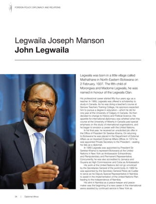 Legwaila was born in a little village called
Mathathane in North-Eastern Botswana on
2 February, 1937. The fifth child of
Morongwa and Madome Legwaila, he was
named in honour of the Legwaila Clan.
His professional career started fifty-four years ago as a
teacher. In 1968, Legwaila was offered a scholarship to
study in Canada. As he was doing a teacher’s course at
Serowe Teachers Training College, his sponsors expected
him to pursue a degree in education – which he did for
one year at the University of Calgary in Canada. He then
decided to change to History and Political Science. His
appetite for international diplomacy was whetted when this
course at the University of Alberta in Canada paid special
emphasis on the study of international organisations, and
he began to envision a career with the United Nations.
In his final year, he received an unsolicited job offer in
the Office of President Sir Seretse Khama. On returning
to Botswana he was placed in the Department of External
Affairs as an Assistant External Affairs Officer. In 1974 he
was appointed Private Secretary to the President – sealing
his fate as a diplomat.
In 1980 Legwaila was appointed by President Sir
Seretse Khama to represent Botswana at the United
Nations in New York as Ambassador Extraordinary
and Plenipotentiary and Permanent Representative.
Concurrently, he was also accredited to Jamaica and
Guyana as High Commissioner and Cuba as Ambassador.
His work at the United Nations did not go unnoticed
by the Secretaries General of the world body. In 1989 he
was appointed by the Secretary General Peres de Cuellar
to serve as his Deputy Special Representative in Namibia
to assist in the implementation of the United Nations Plan
leading to the independence of Namibia.
His stint in Namibia as a peace-keeper and peace-
maker was the beginning of a new career in the international
arena assisted by continued service in New York as
Legwaila Joseph Manson
John Legwaila
34 | Diplomat Africa
FOREIGN POLICY, DIPLOMACY AND RELATIONS
 