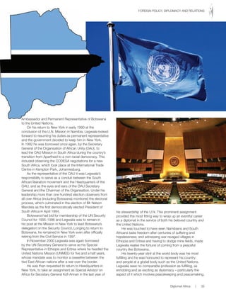 Ambassador and Permanent Representative of Botswana
to the United Nations.
On his return to New York in early 1990 at the
conclusion of the U.N. Mission in Namibia, Legwaila looked
forward to resuming his duties as permanent representative
and the government decided to keep him in New York.
In 1992 he was borrowed once again, by the Secretary
General of the Organisation of African Unity (OAU), to
lead the OAU Mission in South Africa during the country’s
transition from Apartheid to a non-racial democracy. This
included observing the CODESA negotiations for a new
South Africa, which took place at the International Trade
Centre in Kempton Park, Johannesburg.
As the representative of the OAU it was Legwaila’s
responsibility to serve as a conduit between the South
African liberation movement and the Headquarters of the
OAU, and as the eyes and ears of the OAU Secretary
General and the Chairman of the Organisation. Under his
leadership more than one hundred election observers from
all over Africa (including Botswana) monitored the electoral
process, which culminated in the election of Mr Nelson
Mandela as the first democratically elected President of
South Africa in April 1994.
Botswana had bid for membership of the UN Security
Council for 1995-1996 and Legwaila was to remain in
his post at the Mission in New York to lead Botswana’s
delegation on the Security Council. Longing to return to
Botswana, he remained in New York even after officially
retiring from the Civil Service in 1997.
In November 2000 Legwaila was again borrowed
by the UN Secretary General to serve as his Special
Representative in Ethiopia and Eritrea where he headed the
United Nations Mission (UNMEE) for five and a half years,
whose mandate was to monitor a ceasefire between the
two East African nations after a war over the border.
He was then requested to return to Headquarters in
New York, to take an assignment as Special Advisor on
Africa for Secretary General Kofi Annan in the last year of
his stewardship of the U.N. This prominent assignment
provided the most fitting way to wrap up an eventful career
as a diplomat in the service of both his beloved country and
the United Nations.
He was touched to have seen Namibians and South
Africans taste freedom after centuries of suffering and
hopelessness; and witnessing war ravaged villages in
Ethiopia and Eritrea and having to dodge mine fields, made
Legwaila realise the fortune of coming from a peaceful
country like Botswana.
His twenty-year stint at the world body was his most
fulfilling and he was honoured to represent his country
and people at a global body such as the United Nations.
Legwaila sees no comparable profession as fulfilling, as
ennobling and as exciting as diplomacy – particularly the
aspect of it which involves peacekeeping and peacemaking.
Ambassador and Permanent Representative of Botswana
Diplomat Africa | 35
FOREIGN POLICY, DIPLOMACY AND RELATIONS
 