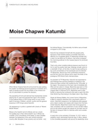 When Moise Chapwe Katumbi announced he was quitting
his position as Katanga province governor in October 2011,
seas of people poured into the streets of the mineral rich
city of Lubumbashi to protest the decision.
His popularity at home and abroad has impressively soared
placing the 47-year-old businessman high in the echelon
of the political history of DR Congo which is now on the
path to recovery. Children, women, youths and the general
populous in DR Congo adore Katumbi.
His appearance in public is greeted with chants of “Moise!
Moise! Moise!”.
Moise is the Swahili name for Moses and as a result,
his loyalists say in their native Swahili ‘Uyu ni Moise wa
mubible’ [This is the Moise of the bible], to draw parallels
between his leadership of the vast mineral endowed
country after decades of war, poverty and civil strife – and
the biblical Moses. Coincidentally, his father was an Israeli
immigrant to DR Congo.
Katumbi has endeared himself with the people partly
because of their shared passion of football. Katumbi’s
affection for Congolese giants TP Mazembe football club,
a team he has lifted out of oblivion, has further endeared
the charming politician to the masses beyond his territorial
boundary.
That is why when invisible political pressure was thrust on
him to exit his position last year, Katanga virtually came to
a standstill. In fact, at the time, he said he was quitting so
he could concentrate on his businesses and his beloved
TP Mazembe, Africa’s four-time continental champions
and the first club from African soil to reach the finals of the
prestigious FIFA World Club championships.
As president of TP Mazembe, Katumbi has expanded to
give Katanga their sporting prestige by investing in the
white-and-black shirted men revered as the ‘Crocodile’ of
the region. His presence at the team was immediately felt.
After just two-years in charge, Mazembe was back on the
continental scene winning back-to-back CAF Champions
League titles in 2009 and 2010. Mazembe went a step
further to become the continent’s first side to reach the FIFA
Club World Cup final losing to the Italian side in Abu Dhabi.
Stade de Kibassa Maliba, the current home of Mazembe,
is filled to capacity whenever the Lubumbashi outfit is in
action. Katumbi’s presence in his traditional white apparel
and a black cowboy hat creates wild cheers from the fans.
Under Katumbi, Mazembe’s brand new home-ground is
near completion with an investment of over US $20-million;
and he has further bought two planes for the team and for
the fans to transport them to matches within and outside
DR Congo.
A snap-shot of the activities of October 10, 2011 when a
solidarity march demanded Katumbi stay in office, attests
to the incredible popularity built around his leadership since
Moise Chapwe Katumbi
36 | Diplomat Africa
FOREIGN POLICY, DIPLOMACY AND RELATIONS
 