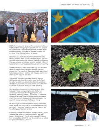 2007 when he became governor. The protesting multitudes
told Katumbi he was going nowhere. His role was to repair
the rattled image Katanga had endured in decades of war.
Katumbi promised to re-think his decision following the
immense show of solidarity from his people.
Since February 2007 when he returned from exile to be
elected governor of the country’s southern region, Katumbi
has dedicated his service to bettering the lives of his people.
The road network, schools and factories are back to life and
Katumbi has overseen a rapid and steady economic activity.
The electrification of major parts of Katanga has also been
rapid, the township road network, has been Katumbi’s
passion too. The majority of Congolese people appreciated
Katumbi’s commitment to lift not only Katanga, but the rest
of the country out of its dark state.
The densely populated townships of Kenya, Katuba,
Kalubwe Kamalondo and upmarket areas like Golf and
Carrefour have all received attention. Kolwezi and Likasi,
other than Lubumbashi, are some cities in which Katumbi’s
supervised projects are slowly but surely sprouting.
His immediate policies upon taking over political office –
including the ban on exporting raw ore, the ban on
unnecessary dismissals in mining companies, and
developing the energy sector – are credited for the revival
of Katanga. Further, Katumbi has identified agriculture as
one of the country’s other sectors that could support the
country’s economy, instead of relying on mining.
He discourages his compatriots from relying on imported
maize, whose flour forms part of the country’s stable food,
particularly in Katanga. To lead by example, Katumbi has
himself engaged heavily in farming.
Katumbi’s popularity is sometimes equalled to that of Moise
Tshombe, the leader of Katanga in the early 60s; and
Laurent Desire Kabila – the man who rescued DR Congo
from Mobutu Sese Seko’s 30-year dictatorial rule; as well as
the great Patrice Emery Lumumba.
Diplomat Africa | 37
FOREIGN POLICY, DIPLOMACY AND RELATIONS
 