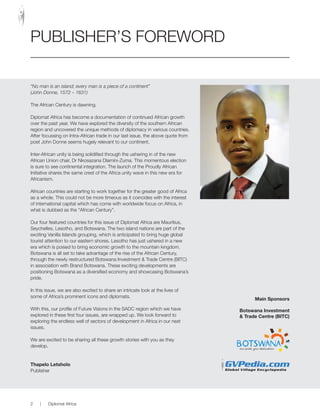 “No man is an island; every man is a piece of a continent”
(John Donne, 1572 – 1631)
The African Century is dawning.
Diplomat Africa has become a documentation of continued African growth
over the past year. We have explored the diversity of the southern African
region and uncovered the unique methods of diplomacy in various countries.
After focussing on Intra-African trade in our last issue, the above quote from
poet John Donne seems hugely relevant to our continent.
Inter-African unity is being solidified through the ushering in of the new
African Union chair, Dr Nkosazana Dlamini-Zuma. This momentous election
is sure to see continental integration. The launch of the Proudly African
Initiative shares the same crest of the Africa unity wave in this new era for
Africanism.
African countries are starting to work together for the greater good of Africa
as a whole. This could not be more timeous as it coincides with the interest
of international capital which has come with worldwide focus on Africa, in
what is dubbed as the “African Century”.
Our four featured countries for this issue of Diplomat Africa are Mauritius,
Seychelles, Lesotho, and Botswana. The two island nations are part of the
exciting Vanilla Islands grouping, which is anticipated to bring huge global
tourist attention to our eastern shores. Lesotho has just ushered in a new
era which is poised to bring economic growth to the mountain kingdom.
Botswana is all set to take advantage of the rise of the African Century,
through the newly restructured Botswana Investment & Trade Centre (BITC)
in association with Brand Botswana. These exciting developments are
positioning Botswana as a diversified economy and showcasing Botswana’s
pride.
In this issue, we are also excited to share an intricate look at the lives of
some of Africa’s prominent icons and diplomats.
With this, our profile of Future Visions in the SADC region which we have
explored in these first four issues, are wrapped up. We look forward to
exploring the endless well of sectors of development in Africa in our next
issues.
We are excited to be sharing all these growth stories with you as they
develop.
Thapelo Letsholo
Publisher
PUBLISHER’S FOREWORD
Main Sponsors
Botswana Investment
& Trade Centre (BITC)
2 | Diplomat Africa
 