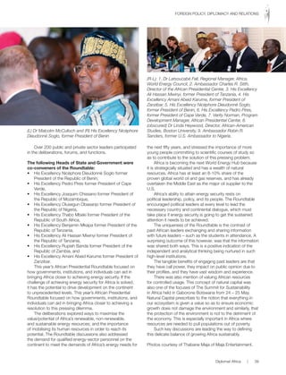 Over 200 public and private sector leaders participated
in the deliberations, forums, and functions.
The following Heads of State and Government were
co-conveners of the Roundtable:
•	 His	Excellency	Nicéphore	Dieudonné	Soglo	former	
President of the Republic of Benin,
•	 His	Excellency	Pedro	Pires	former	President	of	Cape	
Verde,
•	 His	Excellency	Joaquim	Chissano	former	President	of	
the	Republic	of	Mozambique,
•	 His	Excellency	Olusegun	Obasanjo	former	President	of	
the	Republic	of	Nigeria,
•	 His	Excellency	Thabo	Mbeki	former	President	of	the	
Republic	of	South	Africa,	
•	 His	Excellency	Benjamin	Mkapa	former	President	of	the	
Republic	of	Tanzania,	
•	 His	Excellency	Ali	Hassan	Mwinyi	former	President	of	
the	Republic	of	Tanzania,	
•	 His	Excellency	Rupiah	Banda	former	President	of	the	
Republic of Zambia, and
•	 His	Excellency	Amani	Abeid	Karume	former	President	of	
Zanzibar.
This	year’s	African	Presidential	Roundtable	focused	on	
how	governments,	institutions,	and	individuals	can	aid	in	
bringing	Africa	closer	to	achieving	energy	security.	If	the	
challenge	of	achieving	energy	security	for	Africa	is	solved,	
it has the potential to drive development on the continent
to	unprecedented	levels.	This	year’s	African	Presidential	
Roundtable	focused	on	how	governments,	institutions,	and	
individuals	can	aid	in	bringing	Africa	closer	to	achieving	a	
resolution	to	this	pressing	dilemma.
The	deliberations	explored	ways	to	maximise	the	
value/potential	of	Africa’s	renewable,	non-renewable,	
and	sustainable	energy	resources;	and	the	importance	
of	mobilising	its	human	resources	in	order	to	reach	its	
potential.	The	Roundtable	discussions	also	addressed	
the	demand	for	qualified	energy-sector	personnel	on	the	
continent	to	meet	the	demands	of	Africa’s	energy	needs	for	
the	next	fifty	years,	and	stressed	the	importance	of	more	
young	people	committing	to	scientific	courses	of	study	so	
as	to	contribute	to	the	solution	of	this	pressing	problem.
Africa	is	becoming	the	next	World	Energy	Hub	because	
it	is	strategically	situated	and	has	a	wealth	of	natural	
resources.	Africa	has	at	least	an	8-10%	share	of	the	
proven	global	world	oil	and	gas	reserves,	and	has	already	
overtaken	the	Middle	East	as	the	major	oil	supplier	to	the	
U.S.
Africa’s	ability	to	attain	energy	security	rests	on	
political	leadership,	policy,	and	its	people.	The	Roundtable	
encouraged	political	leaders	at	every	level	to	lead	the	
necessary	country	and	continental	dialogue,	which	must	
take	place	if	energy	security	is	going	to	get	the	sustained	
attention it needs to be achieved.
The	uniqueness	of	the	Roundtable	is	the	contrast	of	
past	African	leaders	exchanging	and	sharing	information	
with	future	leaders	–	such	as	the	students	in	attendance.	A	
surprising	outcome	of	this	however,	was	that	the	information	
was	shared	both	ways.	This	is	a	positive	indication	of	the	
independent	and	analytical	thinking	being	nurtured	in	such	
high-level	institutions.
The	tangible	benefits	of	engaging	past	leaders	are	that	
they	have	call	power,	they	impact	on	public	opinion	due	to	
their	profiles,	and	they	have	vast	wisdom	and	experience.
There	was	also	mention	of	valuing	African	resources	
for	controlled	usage.	This	concept	of	natural	capital	was	
also	one	of	the	focuses	of	The	Summit	for	Sustainability	
in	Africa	held	in	Gaborone	Botswana	from	24	–	25	May.	
Natural	Capital	prescribes	to	the	notion	that	everything	in	
our	ecosystem	is	given	a	value	so	as	to	ensure	economic	
growth	does	not	damage	the	environment	and	similarly,	that	
the protection of the environment is not to the detriment of
the	economy.	This	is	especially	important	in	Africa	where	
resources	are	needed	to	pull	populations	out	of	poverty.	
Such	key	discussions	are	leading	the	way	to	defining	
this	delicate	balance	of	growing	Africa	sustainably.
Photos	courtesy	of	Thabane	Maja	of	Maja	Entertainment.
(L) Dr Malcolm McCulloch and (R) His Excellency Nicéphore
Dieudonné Soglo, former President of Benin
(R-L): 1. Dr Latsoucabé Fall, Regional Manager, Africa,
World Energy Council, 2. Ambassador Charles R. Stith,
Director of the African Presidential Center, 3. His Excellency
Ali Hassan Mwinyi, former President of Tanzania, 4. His
Excellency Amani Abeid Karume, former President of
Zanzibar, 5. His Excellency Nicéphore Dieudonné Soglo,
former President of Benin, 6. His Excellency Pedro Pires,
former President of Cape Verde, 7. Verity Norman, Program
Development Manager, African Presidential Center, 8.
(obscured) Dr Linda Heywood, Director, African-American
Studies, Boston University, 9. Ambassador Robin R.
Sanders, former U.S. Ambassador to Nigeria.
Diplomat	Africa						|						39
FOREIGN	POLICY,	DIPLOMACY	AND	RELATIONS
 