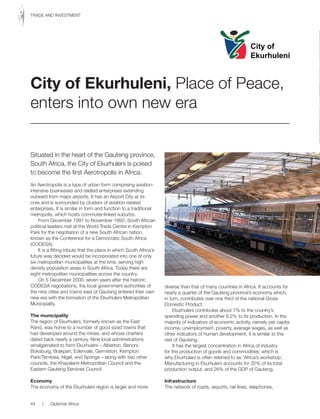 Situated in the heart of the Gauteng province,
South Africa, the City of Ekurhuleni is poised
to become the first Aerotropolis in Africa.
An Aerotropolis is a type of urban form comprising aviation-
intensive businesses and related enterprises extending
outward from major airports. It has an Airport City at its
core and is surrounded by clusters of aviation-related
enterprises. It is similar in form and function to a traditional
metropolis, which hosts commuter-linked suburbs.
From December 1991 to November 1992, South African
political leaders met at the World Trade Centre in Kempton
Park for the negotiation of a new South African nation,
known as the Conference for a Democratic South Africa
(CODESA).
It is a fitting tribute that the place in which South Africa’s
future was decided would be incorporated into one of only
six metropolitan municipalities at the time, serving high
density population areas in South Africa. Today there are
eight metropolitan municipalities across the country.
On 5 December 2000, seven years after the historic
CODESA negotiations, the local government authorities of
the nine cities and towns east of Gauteng entered their own
new era with the formation of the Ekurhuleni Metropolitan
Municipality.
The municipality
The region of Ekurhuleni, formerly known as the East
Rand, was home to a number of good sized towns that
had developed around the mines, and whose charters
dated back nearly a century. Nine local administrations
amalgamated to form Ekurhuleni – Alberton, Benoni,
Boksburg, Brakpan, Edenvale, Germiston, Kempton
Park/Tembisa, Nigel, and Springs – along with two other
councils, the Khayalami Metropolitan Council and the
Eastern Gauteng Services Council.
Economy
The economy of the Ekurhuleni region is larger and more
diverse than that of many countries in Africa. It accounts for
nearly a quarter of the Gauteng province’s economy which,
in turn, contributes over one third of the national Gross
Domestic Product.
Ekurhuleni contributes about 7% to the country’s
spending power and another 6.2% to its production. In the
majority of indicators of economic activity, namely per capita
income, unemployment, poverty, average wages, as well as
other indicators of human development, it is similar to the
rest of Gauteng.
It has the largest concentration in Africa of industry
for the production of goods and commodities; which is
why Ekurhuleni is often referred to as ‘Africa’s workshop’.
Manufacturing in Ekurhuleni accounts for 32% of its total
production output, and 26% of the GDP of Gauteng.
Infrastructure
The network of roads, airports, rail lines, telephones,
City of Ekurhuleni, Place of Peace,
enters into own new era
City of
Ekurhuleni
44 | Diplomat Africa
TRADE AND INVESTMENT
 