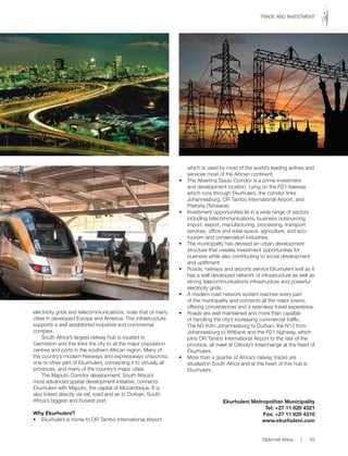 electricity grids and telecommunications, rivals that of many
cities in developed Europe and America. This infrastructure
supports a well established industrial and commercial
complex.
South Africa’s largest railway hub is located in
Germiston and this links the city to all the major population
centres and ports in the southern African region. Many of
the country’s modern freeways and expressways crisscross
one or other part of Ekurhuleni, connecting it to virtually all
provinces, and many of the country’s major cities.
The Maputo Corridor development, South Africa’s
most advanced spatial development initiative, connects
Ekurhuleni with Maputo, the capital of Mozambique. It is
also linked directly via rail, road and air to Durban, South
Africa’s biggest and busiest port.
Why Ekurhuleni?
•	 Ekurhuleni	is	home	to	OR	Tambo	International	Airport	
which is used by most of the world’s leading airlines and
services most of the African continent.
•	 The	Albertina	Sisulu	Corridor	is	a	prime	investment	
and development location. Lying on the R21 freeway
which runs through Ekurhuleni, the corridor links
Johannesburg, OR Tambo International Airport, and
Pretoria (Tshwane).
•	 Investment	opportunities	lie	in	a	wide	range	of	sectors	
including telecommunications, business outsourcing,
import, export, manufacturing, processing, transport
services, office and retail space, agriculture, and eco-
tourism and conservation industries.
•	 The	municipality	has	devised	an	urban	development	
structure that creates investment opportunities for
business while also contributing to social development
and upliftment.
•	 Roads,	railways	and	airports	service	Ekurhuleni	well	as	it	
has a well developed network of infrastructure as well as
strong telecommunications infrastructure and powerful
electricity grids.
•	 A	modern	road	network	system	reaches	every	part	
of the municipality and connects all the major towns,
offering conveniences and a seamless travel experience.
•	 Roads	are	well	maintained	and	more	than	capable	
of handling the city’s increasing commercial traffic.
The N3 from Johannesburg to Durban, the N12 from
Johannesburg to Witbank and the R21 highway, which
joins OR Tambo International Airport to the rest of the
province, all meet at Gillooly’s Interchange at the heart of
Ekurhuleni.
•	 More	than	a	quarter	of	Africa’s	railway	tracks	are	
situated in South Africa and at the heart of this hub is
Ekurhuleni.
Ekurhuleni Metropolitan Municipality
Tel: +27 11 820 4321
Fax: +27 11 820 4310
www.ekurhuleni.com
Diplomat Africa | 45
TRADE AND INVESTMENT
 