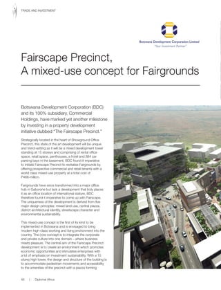 Botswana Development Corporation (BDC)
and its 100% subsidiary, Commercial
Holdings, have marked yet another milestone
by investing in a property development
initiative dubbed “The Fairscape Precinct.”
Strategically located in the heart of Showground Office
Precinct, this state of the art development will be unique
and trend-setting as it will be a mixed development tower
standing at 15 storeys and comprising of rental office
space, retail space, penthouses, a hotel and 884 car
parking bays in the basement. BDC found it imperative
to initiate Fairscape Precinct to revitalise Fairgrounds by
offering prospective commercial and retail tenants with a
world class mixed-use property at a total cost of
P466-million.
Fairgrounds have since transformed into a major office
hub in Gaborone but lack a development that truly places
it as an office location of international stature. BDC
therefore found it imperative to come up with Fairscape.
The uniqueness of the development is derived from five
major design principles: mixed land use, central piazza,
district architectural identity, streetscape character and
environmental sustainability.
This mixed-use concept is the first of its kind to be
implemented in Botswana and is envisaged to bring
modern high-class working and living environment into the
country. The core concept is to integrate the corporate
and private culture into one domain – where business
meets pleasure. The central aim of the Fairscape Precinct
development is to create an environment which promotes
economic opportunities and stimulates enterprises with
a lot of emphasis on investment sustainability. With a 15
storey high tower, the design and structure of the building is
to accommodate pedestrian movements and accessibility
to the amenities of the precinct with a piazza forming
Fairscape Precinct,
A mixed-use concept for Fairgrounds
46 | Diplomat Africa
TRADE AND INVESTMENT
 