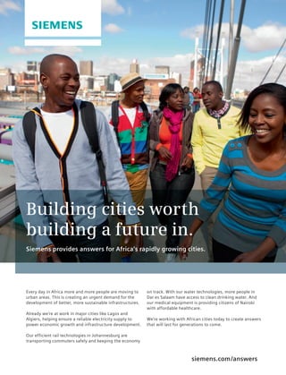 siemens.com/answers
Every day in Africa more and more people are moving to
urban areas. This is creating an urgent demand for the
development of better, more sustainable infrastructures.
Already we’re at work in major cities like Lagos and
Algiers, helping ensure a reliable electricity supply to
power economic growth and infrastructure development.
Our efficient rail technologies in Johannesburg are
transporting commuters safely and keeping the economy
on track. With our water technologies, more people in
Dar es Salaam have access to clean drinking water. And
our medical equipment is providing citizens of Nairobi
with affordable healthcare.
We’re working with African cities today to create answers
that will last for generations to come.
Building cities worth
building a future in.
Siemens provides answers for Africa‘s rapidly growing cities.
 