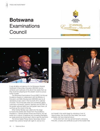 It was all glitter and glamour for the Botswana General
Certificate of Secondary Education (BGCSE) top ten
achievers and a glimpse of the allure that awaits them as
they would be preparing for the western world to pursue
further studies.
The Botswana Examinations Council (BEC) 3rd Annual
Excellence Awards in collaboration with the Ministry of
Education and Skills Development (MOESD) was by all
standards an epic event in the Council’s 2012 calendar
of events. The immaculate dress and sometimes glittery
costumes of achievers, parents, teachers and the VIPs; to
the golden adorned table tops and golden reed chairs, all
summed up the mood of the day.
When Esther Modise was called onto the stage
to receive the Golden Star Award from His Excellency
President Lt. General Seretse Khama Ian Khama, the hall
broke into a rupture of applause and competing flashlights
as media personnel shoved each other to get the best shot.
The former Selebi Phikwe Senior Secondary School
student has outdone herself with eight A+ and an A to
put herself in the world stage by unlocking a host of
opportunities, that should she have failed, she would
probably only have dreamed about.
In the short term she has earned herself a whooping
P20,000, a trophy and certificate as part of the Golden Star
Botswana
Examinations
Council
48 | Diplomat Africa
TRADE AND INVESTMENT
 