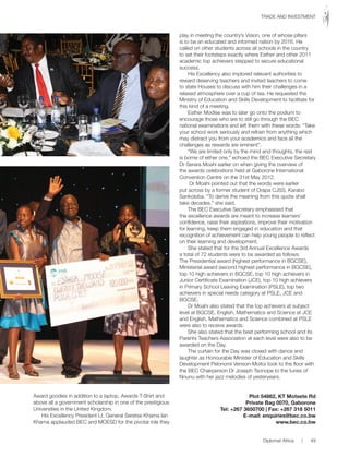 Award goodies in addition to a laptop, Awards T-Shirt and
above all a government scholarship in one of the prestigious
Universities in the United Kingdom.
His Excellency President Lt. General Seretse Khama Ian
Khama applauded BEC and MOESD for the pivotal role they
play in meeting the country’s Vision, one of whose pillars
is to be an educated and informed nation by 2016. He
called on other students across all schools in the country
to set their footsteps exactly where Esther and other 2011
academic top achievers stepped to secure educational
success.
His Excellency also implored relevant authorities to
reward deserving teachers and invited teachers to come
to state Houses to discuss with him their challenges in a
relaxed atmosphere over a cup of tea. He requested the
Ministry of Education and Skills Development to facilitate for
this kind of a meeting.
Esther Modise was to later go onto the podium to
encourage those who are to still go through the BEC
national examinations and left them with these words: “Take
your school work seriously and refrain from anything which
may distract you from your academics and face all the
challenges as rewards are eminent”.
“We are limited only by the mind and thoughts, the rest
is borne of either one,” echoed the BEC Executive Secretary
Dr Serara Moahi earlier on when giving the overview of
the awards celebrations held at Gaborone International
Convention Centre on the 31st May 2012.
Dr Moahi pointed out that the words were earlier
put across by a former student of Orapa CJSS, Karabo
Sankoloba. “To derive the meaning from this quote shall
take decades,” she said.
The BEC Executive Secretary emphasised that
the excellence awards are meant to increase learners’
confidence, raise their aspirations, improve their motivation
for learning, keep them engaged in education and that
recognition of achievement can help young people to reflect
on their learning and development.
She stated that for the 3rd Annual Excellence Awards
a total of 72 students were to be awarded as follows:
The Presidential award (highest performance in BGCSE),
Ministerial award (second highest performance in BGCSE),
top 10 high achievers in BGCSE, top 10 high achievers in
Junior Certificate Examination (JCE), top 10 high achievers
in Primary School Leaving Examination (PSLE), top two
achievers in special needs category at PSLE, JCE and
BGCSE.
Dr Moahi also stated that the top achievers at subject
level at BGCSE, English, Mathematics and Science at JCE
and English, Mathematics and Science combined at PSLE
were also to receive awards.
She also stated that the best performing school and its
Parents Teachers Association at each level were also to be
awarded on the Day.
The curtain for the Day was closed with dance and
laughter as Honourable Minister of Education and Skills
Development Pelonomi Venson-Moitoi took to the floor with
the BEC Chairperson Dr Joseph Tsonope to the tunes of
Nnunu with her jazz melodies of yesteryears.
Plot 54862, KT Motsete Rd
Private Bag 0070, Gaborone
Tel: +267 3650700 | Fax: +267 318 5011
E-mail: enquiries@bec.co.bw
www.bec.co.bw
Diplomat Africa | 49
TRADE AND INVESTMENT
 