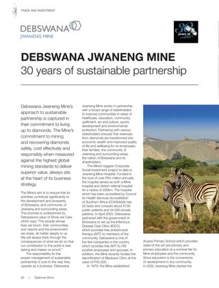 Debswana Jwaneng Mine’s
approach to sustainable
partnership is captured in
their commitment to living
up to diamonds. The Mine’s
commitment to mining
and recovering diamonds
safely, cost effectively and
responsibly when measured
against the highest global
mining standards to deliver
superior value, always sits
at the heart of its business
strategy.
The Mine’s aim is to ensure that its
activities contribute significantly to
the development and prosperity
of Botswana, and community of
Jwaneng and surrounding areas.
This promise is underpinned by
Debswana’s value of Show we Care,
which says “The people whose
lives we touch, their communities
and nations and the environment
we share, all matter deeply to us.
We will always think through the
consequences of what we do so that
our contribution to the world is real,
lasting and makes us proud.”
The responsibility for the
proper management of sustainable
partnership is core to the way they
operate as a business. Debswana
Jwaneng Mine works in partnership
with a broad range of stakeholders
to improve communities in areas of
healthcare, education, community
upliftment, art and culture, sports
development and environmental
protection. Partnering with various
stakeholders ensures that revenues
from diamonds are transformed into
economic wealth and improved quality
of life and wellbeing for its employees,
their families, the community of
Jwaneng and surrounding areas,
the nation of Botswana and its
shareholders.
The Mine’s biggest Corporate
Social Investment project to date is
Jwaneng Mine Hospital. Funded to
the tune of over P64-million annually,
the hospital serves as both a Mine
hospital and district referral hospital
for a radius of 200km. The hospital
which has been accredited by Council
for Health Services Accreditation
of Southern Africa (COHSASA) has
55 beds and consults about 8100
public patients and 34,000 private
patients. In April 2003, Debswana
partnered with the government of
Botswana to set up the Infectious
Disease Care Clinic (IDCC),
which provides free antiretroviral
therapy (ART) to members of the
community. Debswana is one of
the few companies in the country
which provides free ART to HIV
positive employees and spouses. In
addition, the Mine recently funded the
electrification of Maokane Clinic at the
value of P45,000.
In 1979, the Mine established
Acacia Primary School which provides
state-of-the-art pre-primary and
primary education at a nominal fee for
Mine employees and the community.
Since education is the cornerstone
of development in any community,
in 2002 Jwaneng Mine started the
DEBSWANA JWANENG MINE
30 years of sustainable partnership
50 | Diplomat Africa
TRADE AND INVESTMENT
 