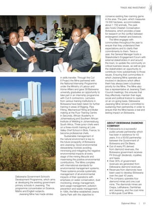 Debswana Government School’s
Development Programme, which aims
at developing the existing government
primary schools in Jwaneng. The
programme concentrates on Science,
Maths and English subjects.
Jwaneng Mine has made strides
in skills transfer. Through the Cut
8 Project the Mine partnered with
the National Internship Programme
under the Ministry of Labour and
Home Affairs and gave 39 Batswana
university graduates an opportunity to
take part in an internship programme
with Cut 8 contractors. Lecturers
from various training institutions in
Botswana have been taken for further
training in areas of Rigging, Pipe
Fitting, Mechanical Fitting and Boiler
making at the Fluor Training Centre
in Secunda, African Academy in
Johannesburg and Southern African
Institute of Welding in Johannesburg,
South Africa. Three junior chefs went
on a three-month training at Loire
Valley Chef School in Blois, France, to
become professional chefs.
Sustainable management of
the natural environment is key to
the future prosperity of Botswana
and Jwaneng. Good environmental
stewardship involves avoiding,
minimising and mitigating the negative
environmental impacts at every
stage of the mining lifecycle and
maximising the positive environmental
contributions. The Mine complies
with international standards for
environmental management systems.
These systems provide systematic
management of all environmental
impacts of their operations with
emphasis on water conservation, dust
monitoring, energy management,
land usage management, pollution
prevention and waste management.
In 1994, the Mine established Jwana
Game Park with the objective to
conserve existing free roaming game
in the area. The park, which measures
19 000 hectares, accommodates
about 1 700 animals. The park
also hosts Cheetah Conservation
Botswana, which provides a base
for research on the conflict between
endangered cheetah and livestock.
The Mine engages with
communities throughout the year to
ensure that they understand their
expectations and to clarify their
commitments to them. Twice a
year, the General Manager hosts a
Stakeholder’s Engagement Forum with
external stakeholders in and around
the town, to update the community on
critical business issues, as well as give
the stakeholders an opportunity to
contribute more substantively to those
issues. Ensuring that communities in
which Jwaneng Mine operates are
involved in decisions which affect
them has always been a business
priority for the Mine. The Mine also
has a representative at Jwaneng Town
Council meetings; this ensures that
they effectively maintain their legal,
social and political licence to operate
on an on-going basis. Debswana
Jwaneng Mine remains committed to
sustaining their partnership in order to
ensure that the Mine leaves a real and
lasting impact on Botswana.
ABOUT DEBSWANA DIAMOND
COMPANY
•	 Debswana	is	a	successful	
public-private partnership which
has been in existence for 43
years. It is a 50/50 partnership
between the Government of
Botswana and De Beers.
•	 Out	of	every	P5	derived	
from diamond revenues, the
Botswana government receives
P4 through dividends, royalties
and taxes.
•	 Over	30%	of	government	
revenues are generated from
Debswana diamond revenues.
•	 Revenues	from	diamonds	have	
been used to develop Botswana
over the past 43 years.
•	 The	company	operates	four	
diamond mines and one coal
mine. The diamonds mines are
Orapa,	Letlhakane,	Damtshaa	
and Jwaneng, and the coal mine
is Morupule Coal Mine.
Diplomat Africa | 51
TRADE AND INVESTMENT
 