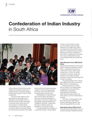 Today, India and South Africa are key
trading and investment partners of
a large number of countries, lending
fundamental strength to South-South
Cooperation.
The rise of both nations on the
global plank is predicated to the
resurgence of the private sector in
both economies. Private corporates
in India and South Africa have not
only focused on building global
competitiveness, but are also agents
of inclusive growth and social change.
It is this all-round character that makes
Indian and South African businesses
a perfect fit in the emerging global
economic order that calls for both
competitiveness and inclusivity.
Confederation of Indian Industry
(CII) in South Africa has played a
key role in bringing businesses on
both sides of a common platform by
periodically organising bilateral and
multilateral conclaves, conferences,
seminars, business meets and
expositions, with great success.
To institutionalise the interaction in
a systematic fashion, CII has helped
industry on both sides to create
common platforms like the India
Business Forum (IBF) South Africa
and	India-South	Africa	CEOs	Forum,	
apart from holding the annual ‘Doing
Business with India’ conference in
South Africa. Engagements like these
have had a visibly positive impact
on the bilateral trade and investment
flows.
India Business Forum (IBF) South
Africa
Following CII’s interaction with several
Indian companies operating in South
Africa, coupled with the growing
investments in South Africa, gave
a reason for a “Forum” for Indian
companies. The sheer range and
diversity of the Indian corporate
presence in South Africa prompted CII
to take this initiative.
The India Business Forum, South
Africa (IBF) was formed as a result in
March 2007 in Johannesburg.
India Business Forum, South
Africa consists of 55 leading Indian
companies from the automotive,
metallurgical, engineering,
pharmaceutical, information
technology, financial services and
other sectors; and the membership is
growing.
The forum is being guided under
the Chairmanship of Mr Raman
Dhawan, Managing Director, Tata
Africa Holdings (SA) (Pty) Limited.
India-South Africa CEOs Forum
The	India-South	Africa	CEOs	Forum	is	
another key pillar of bilateral business
Confederation of Indian Industry
in South Africa
54 | Diplomat Africa
AFRI-INDIA
 