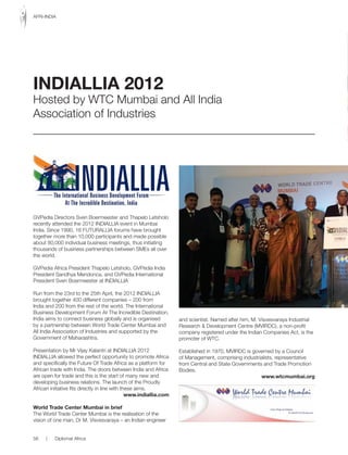 GVPedia Directors Sven Boermeester and Thapelo Letsholo
recently attended the 2012 INDIALLIA event in Mumbai
India. Since 1990, 16 FUTURALLIA forums have brought
together more than 10,000 participants and made possible
about 80,000 individual business meetings, thus initiating
thousands of business partnerships between SMEs all over
the world.
GVPedia Africa President Thapelo Letsholo, GVPedia India
President Sandhya Mendonca, and GVPedia International
President Sven Boermeester at INDIALLIA
Run from the 23rd to the 25th April, the 2012 INDIALLIA
brought together 400 different companies – 200 from
India and 200 from the rest of the world. The International
Business Development Forum At The Incredible Destination,
India aims to connect business globally and is organised
by a partnership between World Trade Center Mumbai and
All India Association of Industries and supported by the
Government of Maharashtra.
Presentation by Mr Vijay Kalantri at INDIALLIA 2012
INDIALLIA allowed the perfect opportunity to promote Africa
and	specifically	the	Future	Of	Trade	Africa	as	a	platform	for	
African trade with India. The doors between India and Africa
are open for trade and this is the start of many new and
developing business relations. The launch of the Proudly
African initiative fits directly in line with these aims.
www.indiallia.com
World Trade Center Mumbai in brief
The World Trade Center Mumbai is the realisation of the
vision of one man, Dr M. Visvesvaraya – an Indian engineer
and scientist. Named after him, M. Visvesvaraya Industrial
Research & Development Centre (MVIRDC), a non-profit
company registered under the Indian Companies Act, is the
promoter of WTC.
Established in 1970, MVIRDC is governed by a Council
of Management, comprising industrialists, representative
from Central and State Governments and Trade Promotion
Bodies.
www.wtcmumbai.org
INDIALLIA 2012
Hosted by WTC Mumbai and All India
Association of Industries
56 | Diplomat Africa
AFRI-INDIA
 