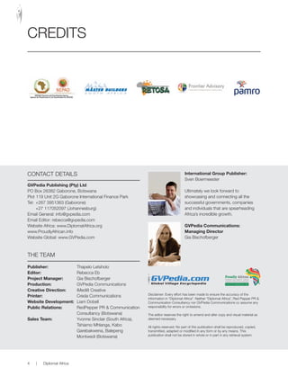 CREDITS
ConTaCT DETaIlS
GVPedia Publishing (Pty) Ltd
Po Box 26382 Gaborone, Botswana
Plot 119 Unit 2G Gaborone International Finance Park
Tel: +267 3951363 (Gaborone)
+27 117052097 (Johannesburg)
Email General: info@gvpedia.com
Email Editor: rebecca@gvpedia.com
Website africa: www.Diplomatafrica.org
www.Proudlyafrican.info
Website Global: www.GVPedia.com
THE TEaM
Publisher: Thapelo letsholo
Editor: Rebecca Eb
Project Manager: Gia Bischofberger
Production: GVPedia Communications
Creative Direction: iMedi8 Creative
Printer: Creda Communications
Website Development: liam Dobell
Public Relations: RedPepper PR & Communication
Consultancy (Botswana)
Sales Team: Yvonne Sinclair (South africa),
Tshiamo Mhlanga, Kabo
Garebakwena, Balepeng
Montwedi (Botswana)
International Group Publisher:
Sven Boermeester
Ultimately we look forward to
showcasing and connecting all the
successful governments, companies
and individuals that are spearheading
africa’s incredible growth.
GVPedia Communications:
Managing Director
Gia Bischofberger
Disclaimer: Every effort has been made to ensure the accuracy of the
information in “Diplomat africa”. neither “Diplomat africa”, Red Pepper PR &
Communication Consultancy nor GVPedia Communications cc assume any
responsibility for errors or omissions.
The editor reserves the right to amend and alter copy and visual material as
deemed necessary.
all rights reserved: no part of this publication shall be reproduced, copied,
transmitted, adapted or modified in any form or by any means. This
publication shall not be stored in whole or in part in any retrieval system.
Proudly African
Boosting inter-trade & cultural
relations across the continent
www.ProudlyAfrican.info
4 | Diplomat africa
 