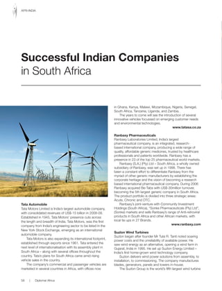 Tata Automobile
Tata Motors Limited is India’s largest automobile company,
with consolidated revenues of US$-15 billion in 2008-09.
Established in 1945, Tata Motors’ presence cuts across
the length and breadth of India. Tata Motors, was the first
company from India’s engineering sector to be listed in the
New York Stock Exchange, emerging as an international
automobile company.
Tata Motors is also expanding its international footprint,
established through exports since 1961. Tata entered the
next level of internationalisation with its assembly plant in
South Africa – along with several offices throughout the
country. Tata’s plans for South Africa came amid rising
vehicle sales in the country.
The company’s commercial and passenger vehicles are
marketed in several countries in Africa, with offices now
in Ghana, Kenya, Malawi, Mozambique, Nigeria, Senegal,
South Africa, Tanzania, Uganda, and Zambia.
The years to come will see the introduction of several
innovative vehicles focussed on emerging customer needs
and environmental technologies.
www.tatasa.co.za
Ranbaxy Pharmaceuticals
Ranbaxy Laboratories Limited, India’s largest
pharmaceutical company, is an integrated, research-
based international company, producing a wide range of
quality, affordable generic medicines, trusted by healthcare
professionals and patients worldwide. Ranbaxy has a
presence in 23 of the top 25 pharmaceutical world markets.
Ranbaxy (S.A.) (Pty) Ltd – South Africa, a wholly owned
subsidiary of Ranbaxy, was set up in 1998. There has
been a constant effort to differentiate Ranbaxy from the
myriad of other generic manufacturers by establishing the
corporate heritage and the vision of becoming a research
based international pharmaceutical company. During 2006
Ranbaxy acquired Be-Tabs with US$-30million turnover,
becoming the 5th largest generic company in South Africa.
The product portfolio is divided into three strategic areas:
Acute,	Chronic	and	OTC.	
Ranbaxy’s joint-venture with Community Investment
Holdings (South Africa), “Sonke Pharmaceuticals (Pty) Ltd”,
(Sonke) markets and sells Ranbaxy’s range of Anti-retroviral
products in South Africa and other African markets, with
local tie ups in 27 Brands.
www.ranbaxy.com
Suzlon Wind Turbines
Suzlon began after founder Mr Tulsi R. Tanti noted soaring
power costs and the unreliability of available power. He
saw wind energy as an alternative, opening a wind farm in
Gujarat, India in 1995. He set up Suzlon Energy Limited –
India’s first home-grown wind technology company.
Suzlon delivers wind power solutions from assembly, to
installation, to commissioning. The company manufactures
blades, generators, panels and towers in-house.
The Suzlon Group is the world’s fifth largest wind turbine
Successful Indian Companies
in South Africa
58 | Diplomat Africa
AFRI-INDIA
 
