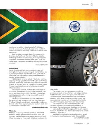 supplier, in cumulative installed capacity. The footprint
extends across Asia, Australia, Europe, Africa and North
and South America. The Group is a leader in offshore wind
technology.
Suzlon’s global footprint in South Africa is part of its
Emerging Markets focus. The vision of Suzlon is as the
technology leader in the wind sector, in the top three wind
companies in all the key markets of the world, to be the
global leader in providing profitable, end-to-end wind power
solutions.
www.suzlon.com
Apollo Tyres
Apollo Tyres Ltd is a high-performance company and
leading Indian tyre manufacturer. Apollo is an ambitious and
dynamic organisation. Registered in 1976, Apollo is built
around the core principles of creating stakeholder value
through product reliability.
In 2006, Apollo ventured outside India for the first time,
acquiring Dunlop Tyres International Pty Ltd in South Africa
(renamed Apollo Tyres South Africa Pty Ltd) and Zimbabwe
– taking on southern Africa as the second domestic market.
The company holds brand rights for Dunlop across 30
African countries.
The company currently produces the entire range of
automotive tyres for ultra and high speed passenger cars,
trucks	and	buses,	farm	and	Off-The-Road,	industrial	and	
specialty applications like mining, retreaded tyres, and
retreading material.
The two South African manufacturing plants are in
Durban (1935) and Ladysmith (1973) in Kwa-Zulu Natal.
The South Africa branded outlets are called Dunlop Zones.
Exports out of these key manufacturing locations reach over
70 destinations across the world.
www.apollotyres.com
Mahindra
Mahindra SA is a fully-owned subsidiary of Mahindra &
Mahindra of India, which was established in 1945. The
company is a fully-fledged organisation operating in South
Africa, leveraging on the strength of its Indian roots and 65
year history.
The company has vehicle dealerships in all nine
provinces of South Africa, which are fully-fledged facilities
that handle sales, service and spare parts. With over
35 dealerships in cities and towns across South Africa,
Mahindra has a growing national footprint, moving ever
deeper into communities as it continues its drive to offer
value-for-money products and services to customers.
The company has also expanded into other sub-
Saharan countries and currently exports vehicles to
Zimbabwe, Zambia, Botswana, Swaziland and Namibia.
Mahindra South Africa has a powerful network in place
to ensure the effective and efficient distribution of all parts in
all areas of South Africa.
Mahindra South Africa has achieved significant growth
in	the	country	since	its	establishment	in	October	2004.
www.mahindra.co.za
Diplomat Africa | 59
AFRI-INDIA
 