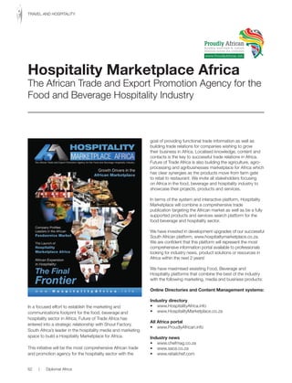 In a focused effort to establish the marketing and
communications footprint for the food, beverage and
hospitality sector in Africa, Future of Trade Africa has
entered into a strategic relationship with Shout Factory,
South Africa’s leader in the hospitality media and marketing
space to build a Hospitality Marketplace for Africa.
This initiative will be the most comprehensive African trade
and promotion agency for the hospitality sector with the
goal of providing functional trade information as well as
building trade relations for companies wishing to grow
their business in Africa. Localised knowledge, content and
contacts is the key to successful trade relations in Africa.
Future of Trade Africa is also building the agriculture, agro-
processing and agribusinesses marketplace for Africa which
has clear synergies as the products move from farm gate
to retail to restaurant. We invite all stakeholders focusing
on Africa in the food, beverage and hospitality industry to
showcase their projects, products and services.
In terms of the system and interactive platform, Hospitality
Marketplace will combine a comprehensive trade
publication targeting the African market as well as be a fully
supported products and services search platform for the
food beverage and hospitality sector.
We have invested in development upgrades of our successful
South African platform, www.hospitalitymarketplace.co.za.
We are confident that this platform will represent the most
comprehensive information portal available to professionals
looking for industry news, product solutions or resources in
Africa within the next 2 years!
We have maximised exsisting Food, Beverage and
Hospitality platforms that combine the best of the industry
with the following marketing, media and business products:
Online Directories and Content Management systems:
Industry directory
•		 www.HospitalityAfrica.info
•		 www.HospitalityMarketplace.co.za
All Africa portal
•		 www.ProudlyAfrican.info
Industry news
•		 www.chefmag.co.za
•		 www.saca.co.za
•		 www.retailchef.com
Hospitality Marketplace Africa
The African Trade and Export Promotion Agency for the
Food and Beverage Hospitality Industry
Proudly African
Boosting inter-trade & cultural
relations across the continent
www.ProudlyAfrican.info
62 | Diplomat Africa
TRAVEL	AND	HOSPITALITY
 