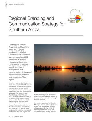 The Regional Tourism
Organisation	of	Southern	
Africa	(RETOSA)	in	
collaboration with the
Commonwealth Secretariat,
have commissioned UK
based Yellow Railroad
International Destination
Consultancy, to prepare
a destination brand
management and
communication strategy and
implementation guidelines
for the southern Africa
region.
To gather input from both the private
and	public	sectors,	RETOSA	used	the	
Indaba travel trade show at Durban’s
International Convention Centre
during May to convene a workshop in
collaboration with the Commonwealth
Secretariat. The workshop was
attended by public and private
sector representatives from all the 15
RETOSA	member	states	including	
senior tourism officials, travel trade,
industry experts and consultants.
Francis Mfune, executive director of
RETOSA	opened	the	proceedings.	
“The SADC region currently has a
two percent share of the international
travel market and want to grow this
to five percent by 2020. A cohesive
brand and communication strategy is
an essential component in achieving
this aim”, he said.
In his opening address Tom Buncle,
Managing Director of Yellow Railroad,
stated that, “Establishing Southern
Africa as a brand in the minds of
international travellers will be built
on four key pillars, namely: diversity,
Regional Branding and
Communication Strategy for
Southern Africa
64 | Diplomat Africa
TRAVEL	AND	HOSPITALITY
 