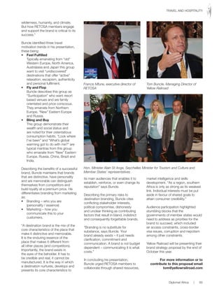 wilderness, humanity, and climate.
But	how	RETOSA	members	engage	
and support the brand is critical to its
success.”
Buncle identified three travel
motivation trends in his presentation,
these being:
•	 Feel	Fulfilled
Typically emanating from “old”
Western Europe, North America,
Australasia and Japan this group
want to visit “undiscovered”
destinations that offer “active”
relaxation, escapism, authenticity
and personal fulfilment.
•	 Fly	and	Flop
Buncle describes this group as
“Sunticipation” who want resort
based venues and are family
orientated and price conscious.
They emanate from Northern
Europe, “New” Eastern Europe
and Russia.
•	 Bling	and	Buy
This group demonstrate their
wealth and social status and
are noted for their ostentatious
consumption habits. “Look where
I’ve been” and “What’s global
warming got to do with me?” are
typical mantras from this group
who emanate from “New” Eastern
Europe, Russia, China, Brazil and
India.
Describing the benefits of a successful
brand, Buncle maintains that brands
that are distinctive, have personality
and are memorable can distinguish
themselves from competitors and
build loyalty at a premium price. He
differentiates branding from marketing
as:
•	 Branding	–	who	you	are	
(personality / essence)
•	 Marketing	–	how	you	
communicate this to your
customers.
“A destination brand is the mix of the
core characteristics of the place that
make it distinctive and memorable.
It is the enduring essence of the
place that makes it different from
all other places (and competitors).
Importantly, the brand exists in
the eyes of the beholder. It has to
be credible and real, it cannot be
manufactured. It is the way in which
a destination nurtures, develops and
presents its core characteristics to
its main audiences that enables it to
establish, reinforce, or even change its
reputation” says Buncle.
Describing the primary risks to
destination branding, Buncle cites
conflicting stakeholder interests,
political compromise, dishonesty
and unclear thinking as contributing
factors that result in bland, indistinct
and consequently forgettable brands.
“Branding is no substitute for
substance, says Buncle. Your
brand already exists – it just needs
clarification, commitment and
communication. A brand is not budget
dependent – communicating it is what
costs.”
In concluding his presentation,
Buncle	urged	RETOSA	members	to	
collaborate through shared resources,
market intelligence and skills
development. “As a region, southern
Africa is only as strong as its weakest
link. Individual interests must be put
aside in favour of shared goals to
attain consumer credibility.”
Audience participation highlighted
stumbling blocks that the
governments of member states would
need to address as priorities for the
brand to succeed, which included
air access constraints, cross-border
visa issues, corruption and nepotism
among other constraints.
Yellow Railroad will be presenting their
brand strategy proposal by the end of
October	this	year.
For more information or to
contribute to this proposal email
tom@yellowrailroad.com
Francis Mfune, executive director of
RETOSA
Hon. Minister Alain St Ange, Seychelles Minister for Tourism and Culture and
Member States’ representatives
Tom Buncle, Managing Director of
Yellow Railroad
Diplomat Africa | 65
TRAVEL	AND	HOSPITALITY
 