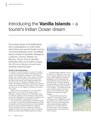 The exciting concept of the Vanilla Islands
was	conceptualised	by	six	Indian	Ocean	
island nations who saw the benefit in forming
a new travel destination brand. The affiliated
islands comprise of Seychelles, Madagascar,
La Réunion, Comoros, Mayotte, and
Mauritius. The aim of the co-operation
partnership which was founded on August
4th, 2010 at La Réunion is to pool forces
and jointly market the region.
Growth of the Vanilla Islands
The collective name of the islands is a play on the senses
– conjuring up smells and flavours of the islands and their
cultures. The vanilla plant is cultivated on all the islands
and also ties in closely to each of their cultures and natural
heritage. Through this agreement between these jewel-
like	Indian	Ocean	islands,	island	hopping	between	them	
could soon become a regular and seamless option for
tourists. This agreement still aims to celebrate and uplift the
uniqueness and individuality of each island, but also calls to
pool resources to work together in attracting more visitors
to the region.
Visitors will be encouraged to mix and match island
experiences: one can enjoy water sports or golf in
Mauritius, a wellness experience in the Seychelles, hiking
in La Réunion, getting up close with lemurs in their natural
environment in Madagascar, and excellent snorkelling in the
Comoros and Mayotte – all achievable in one trip.
The success of the Vanilla Islands concept will be based
on four pillars: visa-free travel facilitated between the islands;
an extended and enhanced transportation network between
the islands; close cooperation between tour operators,
hotels, and authorities; and a homogenous marketing
strategy, focusing on the uniqueness of each of the Vanilla
Islands by simultaneously strengthening the joint identity.
Inter-island flights range from a quick
40 minutes to a maximum of two hours
and 20 minutes. Additionally, new cruise
routes between Mauritius, La Réunion,
Madagascar, and the Seychelles will
help facilitate the diverse experience of
the	Indian	Ocean.	This	joint	marketing	
venture will help to increase the profile of
the	little	known	Indian	Ocean	islands	to	
a new audience – and therefore increase
visitor numbers and aid in economic
growth and local employment, whilst
protecting the serenity and natural
heritage.
The Vanilla Islands concept is a
celebration of accessibility, quality,
uniqueness, and competitiveness, which
are attributes which will help raise the
region. The more positive image helps
create visibility through highlighting
the	charms	of	the	Indian	Ocean	in	
all its exotic glory. The multi-layered
experience holds a new value for the
tourism industry.
Introducing the Vanilla Islands – a
tourist’s	Indian	Ocean	dream
66 | Diplomat Africa
TRAVEL	AND	HOSPITALITY
 