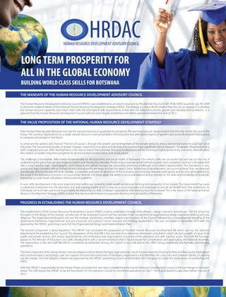 HRDAC
THE MANDATE OF THE HUMAN RESOURCE DEVELOPMENT ADVISORY COUNCIL
The Human Resource Development Advisory Council (HRDAC) was established as an interim structure by Presidential Directive (CAB 19 (B)/2009) issued on July 9th 2009
to drive the implementation of the National Human Resource Development Strategy (HRDS). The strategy is a macro level initiative that sets out an approach to develop
the human resource capacities and match them with the anticipated skills requirements in line with the national economic growth and development ambitions. It is
planned that the Human Resource Development Council will have been legally established and will be operational before the end of 2012.
THE VALUE PROPOSITION OF THE NATIONAL HUMAN RESOURCE DEVELOPMENT STRATEGY
Over the last three decades Botswana has had the natural resources to guarantee its prosperity. The warning signs are clearly evident that this may not be the case in the
future. The country’s dependence on a single natural resource is not sustainable in the long term and alternative engines of growth need to be developed if Botswana is
to compete and prosper in the future.
the creation of wealth, long term prosperity for all and societal transformation and social justice.
The challenge is formidable. Skills matter fundamentally for the economic and social health of Botswana. Our nation’s skills are not world class and we run the risk of
undermining the gains that we have made as a nation over the last four decades. Productivity continues to trail behind our peers and competitors and our unemployment
rate is unacceptably high. Demographic, technological and global changes are presenting enormous challenges and brilliant opportunities. The population is very
dramatically altering the way we work. Globally competitive pressures on all sectors of the economy are increasing. Manufactured goods and services are traded across
the world. If the Botswana economy is to successfully diversify into these areas, the ability to do so will depend almost entirely on the skills and knowledge of its people.
Improving our skills levels will address these systemic problems.
In sum, skills development is the most important lever within our control to create wealth and ensure the long term prosperity of our people. The Government has made
individuals we must take a personal responsibility for improving our skills. Employer’s appetite for skills training must be increased.This is the vision of the National Human
Resource Development Strategy (2009), a vision that we must all embrace to guarantee the long term prosperity of Botswana.
PROGRESS IN ESTABLISHING THE HUMAN RESOURCE DEVELOPMENT COUNCIL
focussed on the design of the strategic architecture of the proposed Council and has included three components of organisational design, legislative drafting and due
diligence. The organisational blueprint sets out the strategic positioning, mandate, objects and functions of the Council followed by a comprehensive detailing of the
governance framework, organisational structure processes and systems, human resource and funding requirements. This was concluded in December 2010 with the
approval by the HRDAC governing Council of the‘Organisational Design and Implementation Plan’.
The second component is about legislation. The HRDAC has concluded the preparation of the draft Human Resource Development Bill which sets out the statutory
requirements for establishing the Council. The preparation of the draft Bill is the outcome of an extensive nationwide consultation which elicited a wealth of inputs from
public and private sectors, civil society representatives and institutions and organisations across the entire education and skills training sector. The Draft Bill has been
passed to the Minister of Education and Skills Development with a recommendation that it be processed for consideration and approval by the National Assembly.
The expectation is that the Draft Bill will be considered by Parliament during 2012 which in turn will lead to the HRDC being established and formally commencing
operations.
out the merger. The Due Diligence Report was approved by the HRDAC governing Council on December 2011 bringing to a close this initial phase of establishing the
HRDC.
With the HRDAC’s responsibility for the Design Phase concluded the next step in establishing the Human Resource Development Council is the pre-merger or transition
phase. This will require the HRDAC to lay the foundation for the statutory Council to commence operations on Day 1. This is anticipated to take place before the end of
2012.
LONGTERM PROSPERITY FOR
ALL INTHE GLOBAL ECONOMY
BUILDINGWORLD CLASS SKILLS FOR BOTSWANA
 