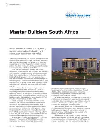 Master Builders South Africa is the leading
representative body in the building and
construction industry in South Africa.
The primary role of MBSA is to promote the viewpoints and
interests of the industry, to promote the highest quality and
standards through excellence in service to our members,
engaging government and legislative bodies on national
policies that affect the industry, for the purpose of creating a
sustainable building industry in South Africa.
More than a hundred years is a long time for any
organisation to have survived and flourished, and still have a
meaningful role in today’s fast-track world. Master Builders
South Africa was founded as the National Federation for
Building Trade Employers in 1904 and has seen many
trials and tribulations, successes and disasters through the
intervening years. The Federation’s initial aims were to unite
the contractors of the day to gain better bargaining power
with government authorities and to negotiate with trades
unions.
Master Builders South Africa is today the national
voice of the Master Builders Associations (MBAs) in
the country and represents all sectors of the building
industry. It functions as a federation of registered employer
organisations which represent employers operating in the
building industry. It is regulated in terms of section 107 of
the Labour Relations Act, Act 66 of 1995.
MBSA represents its members on national bodies
and liaises with national government on legislative and
other issues which encompass training needs, legal
services, labour relations, building codes and standards,
and economics which affect the building industry. Such
bodies include the Construction Industry Development
Board (CIDB), Construction Education & Training Authority
(CETA), and The South African Council for the Project and
Construction Management Professions (SACPCMP).
As a member of the African Federation of Construction
Contractors’ Association (AFCCA), MBSA promotes
international and African fellowship and cooperation
between the South African building and construction
industry and other African industry associations. Through
AFCCA, MBSA established cooperative, networking
and working arrangements in furtherance of building
construction projects on the continent.
The MBAs have offices in the major cities of South Africa
and their members range from large national, international,
residential and commercial builders and civil contractors, to
specialist subcontractors both large and small, as well as
suppliers and professional industry advisers.
They collectively employ over 100 experienced staff
with qualifications in a diverse range of disciplines including
building, law, management, economics, marketing,
accounting, labour relations, safety, and education and
training, to serve their members.
Each MBA has a code of ethics to which members
must adhere, and they also provide advice and assistance
on various aspects of business practice. All MBAs cater for
emerging contractors and offer a special membership fee
Master Builders South Africa
72 | Diplomat Africa
BUILDING AFRICA
 