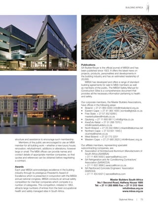 structure and assistance to encourage such membership.
Members of the public are encouraged to use an MBA
member for all building work – whether a new luxury house,
renovation, refurbishment, additions or alterations, however
large or small. The MBA offices can provide names and
contact details of appropriate member companies, so that
quotes and references can be obtained before negotiating
a contract.
Awards
Each year MBSA acknowledges excellence in the building
industry through its prestigious President’s Award of
Excellence which is presented in conjunction with the MBSA
annual national congress. MBSA conducts an annual safety
competition for member companies which compete in a
number of categories. This competition, initiated in 1963,
attracts large numbers of entries from the best occupational
health and safety managed sites in South Africa.
Publications
SA Builder/Bouer is the official journal of MBSA and has
been published since 1923. It offers the latest news on
projects, products, personalities and developments in
the building industry and has an estimated readership of
20,000.
MBSA has developed and offers a range of standard
building agreements for sale to MBA members as well
as members of the public, The MBSA Safety Manual for
Construction Sites is a comprehensive document that
provides all the necessary information pertaining to health
and safety.
Our	corporate	members,	the	Master	Builders	Associations,	
have offices in the following areas:
•		 Boland:	+	27	21	863	3330	|	info@mbaboland.org.za
•		 Eastern	Cape:	+	27	41	365	1835	|	ecmba@global.co.za
•		 Free	State:	+	27	57	352	6269	|	
	 masterbuilders@mbafs.co.za
•		 Gauteng:	+	27	11	805	6611	|	info@gmba.co.za
•		 KwaZulu-Natal:	+	27	31	266	7070	|	
	 info@masterbuilders.co.za
•		 North	Boland:	+	27	23	342	6964	|	mbanb@telkomsa.net
•		 Northern	Cape:	+	27	53	831	1845	|	
	 vicsmba@xsinet.co.za
•		 West	Boland:	+	27	22	772	2251
•		 Western	Cape:	+	27	21	685	2625	|	info@mbawc.org.za
Our	affiliate	members,	representing	specialist	
subcontracting companies, are:
•		 Association	of	Architectural	Aluminium	Manufacturers	of	
South Africa (AAAMSA)
	 +	27	11	805	5002	|	aaamsa@iafrica.com
•		 SA	Refrigeration	and	Air	Conditioning	Contractors’	
Association (SARACCA)
	 +	27	11	622	3890	|	saracca@icon.co.za
•		 SA	Reinforced	Concrete	Engineers’	Association	
(SARCEA)
	 +	27	11	455	6321	|	sarcea@iafrica.com
Master Builders South Africa
No.1 Second Road, Halfway House 1685
Tel: + 27 11 205 9000 Fax: + 27 11 315 1644
info@mbsa.org.za
www.mbsa.org.za
Diplomat Africa | 73
BUILDING AFRICA
 