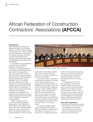 Establishment
Master Builders South Africa was
invited to the office of the Egyptian
Embassy in 2006 to attend a meeting
in Cairo, Egypt, with a view to creating
an African Federation of Contractors.
The meeting constituted 25 African
Countries represented by their
respective Construction Associations,
including MBSA’s then President, Mr
Sean Moffatt.
The organisation was established
under the name of the African
Federation of Construction
Contractors’ Associations (AFCCA)
and meetings of the Federation have
been held at its Headquarters in
Cairo	each	subsequent	year.	Over	
the last five years, which included the
Fifth Anniversary of AFCCA’s General
Assembly and Executive Bureau
Meetings in 2010, the meetings
have been attended by the Past
President and current Board Member
of Master Builders South Africa, Mrs
Eunice Forbes. The organisation is
partially funded through membership
subscriptions, the Egyptian
Federation, and government has
provided financial assistance to cover,
initially, travelling and accommodation
costs of delegates to attend the
annual meetings.
MBSA was elected to hold
one of the five seats allocated for
the positions of Vice Presidents of
AFCCA. Each of the Regions, North,
South, East, West, and Central Africa
holds such a seat, representing its
area on the Executive Bureau, and
General Assembly of AFCCA. In effect,
South Africa through Master Builders
South Africa occupies one of the
seats and in so doing, represents the
Southern Africa Region.
In order for the African members to
be afforded the opportunity of meeting
in each other’s countries, it was
proposed that the General Assembly
Meeting be held annually in Cairo, and
that the Executive Bureau meeting be
held twice a year in different member
countries – once during the same
period as the General Assembly,
which is June of each year, and the
other either November or January.
This proposal was put into effect three
years ago, resulting in three Executive
Bureau Meetings having been hosted
by Libya, Morocco, and recently
Sudan.
It is hoped that MBSA will host
the next meeting of the Executive
Bureau scheduled to be held in South
Africa	either	in	October	2012	or	in	
January 2013. Holding the meeting in
South Africa would have far reaching
benefits, not only for the industry, but
also contributing to Government’s
objective and goals to increase
intra-Africa economic and industry
relations.
The positive role that South
African building contractors and
material suppliers can play in the
African economy and the associated
benefits to South Africa as well as
the Continent as a whole, can be far
reaching. At the same time, they can
contribute towards building mutually
beneficial Regional and Continental
relations, advancing South Africa’s
building and construction industry.
Aims of the organisation
•	 Establishing	professional	ties	among	
the contractors in African countries
for developing the contracting
sector at all technical, economic,
human and administrative levels.
•	 Promoting	the	Contracting	
African Federation of Construction
Contractors’ Associations (AFCCA)
AFCCA General Assembly meeting, Cairo, June 2012
74 | Diplomat Africa
BUILDING AFRICA
 