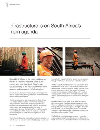 During 2012’s State of the Nation Address on
the 9th of February, President Jacob Zuma
made it very clear that South Africa’s main
focus according to the New Growth Path is the
upgrade and development of infrastructure.
Infrastructure is the key to the country’s economic growth
and will enable self-sufficiency and entice investment whilst
simultaneously creating jobs.
The infrastructure drive was heralded when South Africa
won the bid to host the 2010 FIFA Football World Cup.
The government immediately increased spending on
infrastructure development through the build programme.
The economy was stimulated through the influx in
employment numbers. The National Planning Commission
was established in 2009 in order to produce a national
development plan for South Africa along the lines of its
constitution.
The first draft of the plan outlines South Africa’s goals for the
next 20 years as well as the aims of addressing poverty and
inequality. It is hoped that higher growth and job creation
through infrastructure development will be the solution.
The New Growth Path framework was launched in 2010
and identified South Africa’s job drivers as infrastructure
development, tourism, agriculture, mining, manufacturing
and the green economy. As part of this, 2011 was a
milestone in job creation in South Africa with the rate of
unemployment coming down from 25% to 23.9% with
365,000 people employed in the formal sector during the
year.
President Jacob Zuma called on all South Africans to
join government in the infrastructure development drive.
The drive will be pursued during the next couple of years
through the vast experience gained during the 2010 FIFA
Soccer World Cup to manage the project successfully.
The plan is being driven by the Presidential Infrastructure
Coordinating Commission (PICC).
The PICC has identified strategic projects through five
major geographically-focused programmes: (focusing on
health and basic education infrastructure, information and
Infrastructure is on South Africa’s
main agenda
76 | Diplomat Africa
BUILDING AFRICA
 