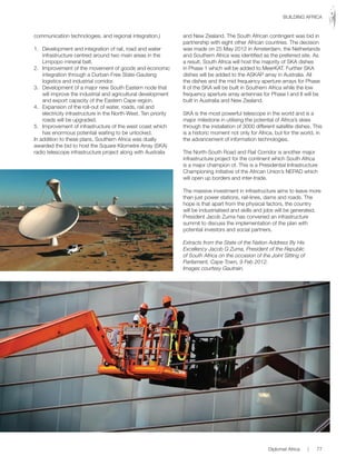 communication technologies, and regional integration.)
1. Development and integration of rail, road and water
infrastructure centred around two main areas in the
Limpopo mineral belt.
2. Improvement of the movement of goods and economic
integration through a Durban-Free State-Gauteng
logistics and industrial corridor.
3. Development of a major new South Eastern node that
will improve the industrial and agricultural development
and export capacity of the Eastern Cape region.
4. Expansion of the roll-out of water, roads, rail and
electricity infrastructure in the North-West. Ten priority
roads will be upgraded.
5. Improvement of infrastructure of the west coast which
has enormous potential waiting to be unlocked.
In addition to these plans, Southern Africa was dually
awarded the bid to host the Square Kilometre Array (SKA)
radio telescope infrastructure project along with Australia
and New Zealand. The South African contingent was bid in
partnership with eight other African countries. The decision
was made on 25 May 2012 in Amsterdam, the Netherlands
and Southern Africa was identified as the preferred site. As
a result, South Africa will host the majority of SKA dishes
in Phase 1 which will be added to MeerKAT. Further SKA
dishes will be added to the ASKAP array in Australia. All
the dishes and the mid frequency aperture arrays for Phase
II of the SKA will be built in Southern Africa while the low
frequency aperture array antennas for Phase I and II will be
built in Australia and New Zealand.
SKA is the most powerful telescope in the world and is a
major milestone in utilising the potential of Africa’s skies
through the installation of 3000 different satellite dishes. This
is a historic moment not only for Africa, but for the world, in
the advancement of information technologies.
The North-South Road and Rail Corridor is another major
infrastructure project for the continent which South Africa
is a major champion of. This is a Presidential Infrastructure
Championing initiative of the African Union’s NEPAD which
will open up borders and inter-trade.
The massive investment in infrastructure aims to leave more
than just power stations, rail-lines, dams and roads. The
hope is that apart from the physical factors, the country
will be industrialised and skills and jobs will be generated.
President Jacob Zuma has convened an infrastructure
summit to discuss the implementation of the plan with
potential investors and social partners.
Extracts from the State of the Nation Address By His
Excellency Jacob G Zuma, President of the Republic
of South Africa on the occasion of the Joint Sitting of
Parliament, Cape Town, 9 Feb 2012.
Images courtesy Gautrain.
Diplomat Africa | 77
BUILDING AFRICA
 