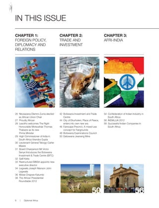 CHAPTER 1:
FOREIGN POLICY,
DIPLOMACY AND
RELATIONS
26 Nkosazana Dlamini-Zuma elected
as African Union Chair
27 Proudly African
28 Lesotho welcomes The Right
Honourable Motsoahae Thomas
Thabane as its new
Prime Minister
29 High Commissioner of India in
South Africa Virendra Gupta
30 Lieutenant General Tebogo Carter
Masire
31 Board Chairperson Mr Victor
Senye Introduces the Botswana
Investment & Trade Centre (BITC)
32 Salif Keita
33 Restructured MBSA appoints new
executive director
34 Legwaila Joseph Manson John
Legwaila
36 Moise Chapwe Katumbi
38 The African Presidential
Roundtable 2012
CHAPTER 2:
TRADE AND
INVESTMENT
42 Botswana Investment and Trade
Centre
44 City of Ekurhuleni, Place of Peace,
enters into own new era
46 Fairscape Precinct, A mixed-use
concept for Fairgrounds
48 Botswana Examinations Council
50 Debswana Jwaneng Mine
CHAPTER 3:
AFRI-INDIA
54 Confederation of Indian Industry in
South Africa
56 INDIALLIA 2012
58 Successful Indian Companies in
South Africa
50 56
IN THIS ISSUE
6 | Diplomat Africa
 