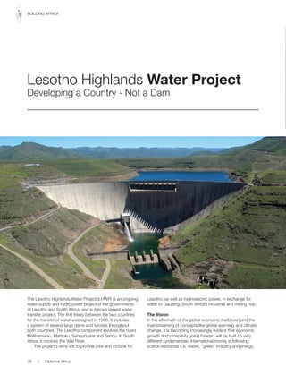 The Lesotho Highlands Water Project (LHWP) is an ongoing
water supply and hydropower project of the governments
of Lesotho and South Africa, and is Africa’s largest water
transfer project. The first treaty between the two countries
for the transfer of water was signed in 1986. It includes
a system of several large dams and tunnels throughout
both countries. The Lesotho component involves the rivers
Malibamatso, Matsoku, Senqunyane and Senqu. In South
Africa, it involves the Vaal River.
The project’s aims are to provide jobs and income for
Lesotho, as well as hydroelectric power, in exchange for
water to Gauteng, South Africa’s industrial and mining hub.
The Vision
In the aftermath of the global economic meltdown and the
mainstreaming of concepts like global warming and climate
change, it is becoming increasingly evident that economic
growth and prosperity going forward will be built on very
different fundamentals. International money is following
scarce resources (i.e. water), “green” industry and energy,
Lesotho Highlands Water Project
Developing a Country - Not a Dam
78 | Diplomat Africa
BUILDING AFRICA
 