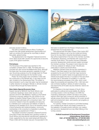 and easy access to labour.
This shift in investment favours Africa. Funding for
projects that offer spatial development opportunities and
open up corridors for trade are far more likely to attract
favourable, global funding.
The development of an integrated “Special Economic
Zone” (SEZ) would offer Lesotho the opportunity to become
a part of this global movement.
First phases
The first phase of the project was reached on the
completion of Katse Dam in 1998. The Katse dam is a
concrete arch dam across the Malibamatso River. Although
the Katse dam has power generation capability for local
use, the primary purpose is as the storage basin for Phase
1A and provides discharge into the transfer tunnel.
Phase 1B of the project was completed in 2002 with
the construction of the Mohale dam, a very large rock-fill
dam, located on the Senqunyane River. The system is
interconnected in such a way that water may be transferred
in either direction for storage in Mohale or ultimate transfer
to South Africa through the Katse reservoir.
Dam-Hydro-Special Economic Zone
Experts warned at NEDLAC that South Africa’s, and
in particular Gauteng’s, future water security is only
assured until 2018. MK Malefane, heading up the Polihali
Consortium proposal, believes the only solution for the
delivery of Lesotho Polihali Phase 2 Dam is on a turnkey
finance-design-build basis with a consortium team. The
consortium needs to have the capability and resources
to undertake such construction and delivery of water to
Gauteng by the deadline 2018. Due to the sensitive nature
of land-ownership with traditional leaders, community
membership in the consortium is imperative in preventing
further delays as experienced in Phase 1.
The Polihali Consortium proposes a Special Economic
Zone (SEZ) Project that already has a growing number of
South African and international manufacturers registered to
invest, supported by the new roads being built linking the
Phase 2-SEZ with the Durban sea-port. Incorporated in the
SEZ plans to benefit from the Phase 2 infrastructure is the
development of a tourist resort city.
This approximate R20-billion Phase 2 Dam-Hydro-SEZ
development initiative is set to be the model and driving
force for the new SACU industrial diversification program
that will be implemented in the rest of the member countries
of Swaziland, Botswana, and Namibia with support from
member South Africa. This solution ensures sustainable
economic development activity and job creation amongst
the member countries. The project is set to become one
of the key catalysts for delivery of over 100,000 jobs
particularly in Lesotho and South Africa.
Malefane maintains there are two key imperatives in
Phase 2: that there needs to be a final turnkey solution
accepted by the end of 2012 and that major economic
development for Lesotho needs to be generated from an
infrastructure project this size. In a project of this size which
includes over 47 kilometres of tunnelling, it is vital that
the usual tendering processes in this case, which could
delay the processing and awarding of the + 400 main and
sub-contracts resulting in delivery of water to Gauteng
way beyond the 2018 water security threshold, need to be
abandoned.
It is therefore in the best interests of South Africa
particularly for political and social stability. By offering
a turnkey solution in 2012 for Phase 2 of LHWP, the
impending catastrophic COSATU-led labour and public
reaction when taps start running dry will be prevented. It
will also ensure South Africa maintains on its current growth
path and employment vision, and Lesotho can progress on
their recovery path.
For Lesotho, Polihali Consortium’s committed strategy
is to mobilise South African and foreign investment for
the realisation of broader poverty reduction, job creation
and economic development as a key offset offering of the
turnkey solution.
Polihali Investment & Development Consortium
Johannesburg, South Africa
Cell: +27 83 982 0658 Fax: +27 86 693 3353
Email: mkmalefane@gmail.com
Diplomat Africa | 79
BUILDING AFRICA
 