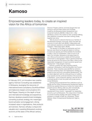 In February 2012, an innovative new creative
agency Kamoso Consulting was established
in Botswana, leveraging the resources of
international brand consultancy SouthSouthWest
and Gaborone–based communications firm
Red Pepper. Drawing on this depth of local
and international knowledge and experience,
Kamoso develops powerful brand strategies;
converting business strategy into meaningful
brand activation and engagement, driving
increased value in organisations, their products
and services. Kamoso will play a unique and
valuable role in assisting Botswana’s evolving
economy at the dawn of the African century.
Directors Thapelo Letsholo and Andy Sargent first met
during an inbound trade mission from Australia,
hosted by the Botswana Export Development and
Investment Authority (BEDIA) in March 2011. After
identifying a niche in the market for their combined offering,
their respective companies have been working closely
together ever since.
“We are proud to welcome Kamoso as a member of
the Botswana business community, which has been the
outcome of a joint effort with BEDIA. Collaborating with
such extensive experience and professionalism required no
hesitation.” Reitumetse Aphiri, BEDIA.
“The decision to formalise our partnership and form
Kamoso was driven by the genuine desire to continue
to build local capacity and further facilitate the transferal
of skills, in and out of Botswana. There is much to be
learnt from all sides. Botswana is the logical base for
us in Africa as the economy is stable and the business
environment is well regulated. There is general excitement
across all sectors for the future of the nation, driven by the
responsible management of recent economic growth and
development.” Andy Sargent, Kamoso.
Kamoso currently has major branding projects
underway in Botswana in both the Education and Tourism
industries. These industries were identified as central to
Botswana achieving Vision 2016 (Botswana’s strategy to
propel its socio-economic and political development). This
is a direct alignment with the continued focus on building
local capacity and the continued diversity of the economy
in Botswana – proof of Kamoso playing a vital role the the
continued growth of both the public and private sectors
across Botswana.
Carrying strong endorsement from institutions such as
BEDIA and the Citizen Entrepreneurial Development Agency
(CEDA) has assisted Kamoso as it enters the market with a
powerful service offering unlike any other domestically.
“Branding is an essential part of the growth and
development of any country – especially in an expanding
economy such as Botswana’s. The unique drive of Kamoso
to connect business strategy with brand strategy and
activation is a breath of fresh air in Botswana.” Bosisi
Ntshole, Citizen Entrepreneurial Development Agency
(CEDA).
Tel: +267 395 1363
Email: dumela@kamoso.co.bw
Web: www.kamoso.co.bw
Kamoso
Empowering leaders today, to create an inspired
vision for the Africa of tomorrow
80 | Diplomat Africa
GROWTH AND DEVELOPMENT AFRICA
 