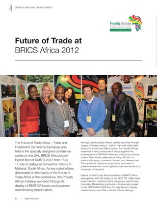 The Future of Trade Africa – Trade and
Investment Commerce Exchange was
held in the specially designed conference
centre on the DHL BRICS Africa Import
Export floor of SAITEX 2012 from 15 to
17 July at Gallagher Convention Centre in
Midrand, South Africa. As key stakeholders
deliberated on the topics of the Future of
Trade Africa at the conference, the Proudly
African initiative launched through its
display of BEST OF books and business-
matchmaking opportunities.
Aiming to jointly display Africa’s diverse countries through
“pages of timeless history”, both in high-end coffee table
book print format and eBook format, the Proudly African
initiative is a new concept which brings together the
achievements of GVPedia Publishing and various industry
bodies. The initiative celebrates all things African – in
trade and industry, commerce, tourism, and development.
The continent’s shared success stories and areas of
potential investment come together under one banner as a
showcase to the world.
Visitors to the Proudly African exhibition at BRICS Africa
were greeted with the display of the BEST OF coffee-table
book collection, Diplomat Africa magazines, and the new
Hospitality Marketplace publication. Strategically located
on the BRICS Africa B2B floor, Proudly African’s display
created an expose of the continent’s finest offerings,
Future of Trade at
BRICS Africa 2012
Proudly African
Boosting inter-trade & cultural
relations across the continent
www.ProudlyAfrican.info
GVPedia / Proudly African team
82 | Diplomat Africa
GROWTH AND DEVELOPMENT AFRICA
 