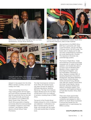 relevant to new players from the other
BRICS member countries, and most
notably, from India.
“India is increasingly becoming a
major trading partner with the region
and South African businesses should
take the opportunity that our ties with
India, both historically and through
new initiatives such as BRICS (the
Brazil, Russia, India, China and
South Africa association of leading
economies) afford for local businesses
to establish a footprint on the Indian
continent,” said Stephen Oehley,
director at South African Trade
Promotions.
The High Commissioner of India to
South Africa, Mr Virendra Gupta,
was taken through the display by
GVPedia India partner, Sandhya
Mendonca. The High Commissioner
helped officially launch the new Best
of India book in front of a multitude
of cameras, including those of CNBC
Africa.
The launch of the Proudly African
Initiative allowed for a time of reflection
and celebration. In attendance was
Best of Zambia partner, Lee-Anne
Singh, who brought with her copies
of the well-received Best of Zambia
book.
Also launched on the BRICS Africa
B2B floor in partnership with Adele
Lucas Promotions, was the new Best
of Soweto book in the VIP lounge. The
books were on display and for sale
and were complimented by impressive
art murals depicting life in Soweto.
The response to the books was
overwhelmingly positive.
The Future of Trade Africa – Trade
and Investment Commerce Exchange
impressed with its calibre of high-level
speakers, and included discussions
on topics such as Identifying New
Markets in Africa, Logistics and
Inter-Regional Integration, and
the Practicalities of Business in
Africa. Speakers included: MEC of
Gauteng Department of Economic
Development, Ms Qedani Mahlangu;
Lead Partner of Africa Business
Centre of Ernst & Young, Michael
Lalor; MD DHL Express Central Africa
and Indian Ocean Islands, Hennie
Heymans; Business Development
Director of Imperial Logistics, Cyril
Laubscher; and Programme Director
of Trade Mark Southern Africa, Mark
Pearson.
There were ample opportunities
for delegates to network and the
conference was designed to offer a
platform for South African businesses
to ensure they benefit from the
expected boom in trade between the
BRICS countries.
www.ProudlyAfrican.info
Rebecca Eb, Proudly African Managing Editor and Kabo
Garebakwena, Proudly African Botswana
Advocate Leslie Sedibe, CEO Proudly South African
and Thapelo Letsholo, Partner Proudly African
Virendra Gupta, High Commissioner of India to South Africa
and Sandhya Mendonca, Best of India Publisher.
Diplomat Africa | 83
GROWTH AND DEVELOPMENT AFRICA
 