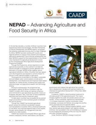 In the last few decades, a number of African countries have
experienced severe food shortages. The New Partnership
for Africa’s Development, the NEPAD Agency, recognises
that attaining sustainable food security is a major challenge
for Africa. NEPAD has been working with country and
regional partners to support more coherent and integrated
agricultural development. One of the key achievements has
been NEPAD’s support for the implementation of the African
Union framework for agricultural development, known
as the Comprehensive Africa Agriculture Development
Programme (CAADP).
Through this Programme, whose objective is to raise
agricultural productivity on the continent to at least six
percent annually to contribute to poverty alleviation and
elimination of hunger, NEPAD brings together various
agricultural institutions in Africa. Countries that have signed
up to the Programme are required to commit at least 10
percent of their national budgets to agriculture.
The programme is premised on four pillars: sustainable
land and reliable water control systems; private sector
development, rural infrastructure and improved trade-related
capacities for market access; increasing food supply and
reducing hunger; and agricultural research and technology
sharing.
Among its achievements, the programme has
succeeded in getting 30 African countries to sign the
CAADP Compact which brings out national consensus
and commitment to give agriculture top priority in terms of
budgetary allocation. Also, more than 24 have established
agriculture and food security investment plans.
To date seven countries have exceeded the six percent
target and another four have achieved growth of between
five and six percent.
Through this, CAADP has boosted agricultural
growth across the continent; accelerated cassava
commercialisation in southern Africa; enhanced livelihoods
in rural Africa; and improved regional trade in food staples,
through natural disaster risk management tools and
platforms for skills transfers.
CAADP has inspired and energised African agricultural
research institutions, farmers’ associations, and African
governments who believe that agriculture has a pivotal
role in development. Development partners looking for a
champion for agricultural development in Africa have rallied
around CAADP.
In essence, CAADP is about boosting investment to
stimulate growth in the agricultural sector. This means
bringing together the public and private sectors and civil
society – at the continental, regional and national levels
– to increase investment, improve coordination, share
knowledge, successes and failures, encourage one another,
and to promote joint and separate efforts.
NEPAD’s Pan-African Cassava Initiative (NPACI), which
links national agricultural research with regional cassava
schemes, has succeeded in the commercialising of cassava
by encouraging the processing of the root crop into starch
and other industrial products.
Under TerrAfrica, NEPAD’s strategic investment
NEPAD – Advancing Agriculture and
Food Security in Africa
84 | Diplomat Africa
GROWTH AND DEVELOPMENT AFRICA
 
