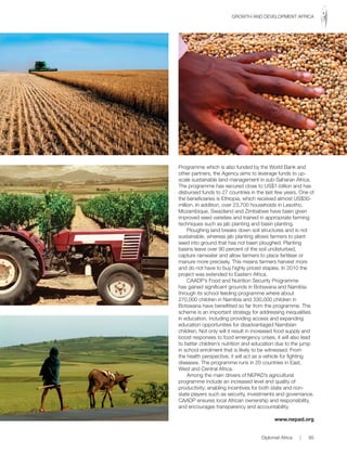 Programme which is also funded by the World Bank and
other partners, the Agency aims to leverage funds to up-
scale sustainable land management in sub-Saharan Africa.
The programme has secured close to US$1-billion and has
disbursed funds to 27 countries in the last few years. One of
the beneficiaries is Ethiopia, which received almost US$30-
million. In addition, over 23,700 households in Lesotho,
Mozambique, Swaziland and Zimbabwe have been given
improved seed varieties and trained in appropriate farming
techniques such as jab planting and basin planting.
Ploughing land breaks down soil structures and is not
sustainable, whereas jab planting allows farmers to plant
seed into ground that has not been ploughed. Planting
basins leave over 90 percent of the soil undisturbed,
capture rainwater and allow farmers to place fertiliser or
manure more precisely. This means farmers harvest more
and do not have to buy highly priced staples. In 2010 the
project was extended to Eastern Africa.
CAADP’s Food and Nutrition Security Programme
has gained significant grounds in Botswana and Namibia
through its school feeding programme where about
270,000 children in Namibia and 330,000 children in
Botswana have benefitted so far from the programme. The
scheme is an important strategy for addressing inequalities
in education, including providing access and expanding
education opportunities for disadvantaged Namibian
children. Not only will it result in increased food supply and
boost responses to food emergency crises, it will also lead
to better children’s nutrition and education due to the jump
in school enrolment that is likely to be witnessed. From
the health perspective, it will act as a vehicle for fighting
diseases. The programme runs in 20 countries in East,
West and Central Africa.
Among the main drivers of NEPAD’s agricultural
programme include an increased level and quality of
productivity; enabling incentives for both state and non-
state players such as security, investments and governance.
CAADP ensures local African ownership and responsibility,
and encourages transparency and accountability.
www.nepad.org
Diplomat Africa | 85
GROWTH AND DEVELOPMENT AFRICA
 