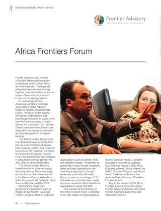 Frontier Advisory hosts a series
of thought-leadership forums and
conferences both in South Africa
and internationally. These globally
orientated executive events bring
together corporate leaders to discuss
issues of key importance around
frontier and emerging markets.
In partnership with the
Johannesburg Stock Exchange
since 2009, Frontier Advisory
hosts the monthly Africa Frontiers
Forum. The forum invites leading
companies, organisations and
business personalities to speak at the
monthly forums focusing on topics
relevant for business on the continent.
These forums are interactive and are
designed to encourage conversation
and provide a platform for shared
learning.
The Africa Frontiers Forum is the
only dedicated series in South Africa
that on a monthly basis addresses
topics relating to Africa that impact on
business on the continent. The topics
and themes of the Africa Frontiers
Forum are always timely and designed
in consultation with our partner, the
JSE, and our other stakeholders.
The Africa Frontiers Forum is
hosted monthly in Johannesburg at
the Johannesburg Stock Exchange,
and the forums have been extended
to the Western Cape and KwaZulu-
Natal. Four events will be held in Cape
Town and Durban each for 2012.
Partnerships range from
government organisations such as
Wesgro in the Western Cape and
TIKZN in KwaZulu-Natal to corporate
organisations such as Deloitte, FNB
and Webber Wentzel. The benefits of
partnering in these thought-leadership
series provides organisations with
clear brand exposure on thought
leadership of the Africa Frontiers
Forum, access to an average of 120
attendees on a monthly basis, media
exposure, as well as direct benefits for
organisations’ clients and staff.
The success of the structure of
the Africa Frontiers Forum is reflected
in the high degree of media exposure
that the seminars receive. Constant
coverage is provided by Business
Day, Business Report, CNBC Africa,
Engineering News, Mining Weekly, the
SABC, Thomson Reuters, and Xinhua
News. The Financial Times is the
dedicated Media Partner of the Africa
Frontiers Forum.
Due to the demand of the Africa
Frontiers Forums across the region,
Frontier Advisory will extend the Africa
Frontier Forums to East Africa and
West Africa in 2013.
Africa Frontiers Forum
86 | Diplomat Africa
GROWTH AND DEVELOPMENT AFRICA
 