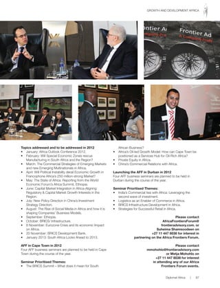 Topics addressed and to be addressed in 2012
• January: Africa Outlook Conference 2012.
• February: Will Special Economic Zones rescue
Manufacturing in South Africa and the Region?
• March: The Commercial Strategies of Emerging Markets
and new Emerging Multinationals in Africa.
• April: Will Political Instability derail Economic Growth in
Francophone Africa’s 250 million-strong Market?
• May: The State of Africa: Reporting from the World
Economic Forum’s Africa Summit, Ethiopia.
• June: Capital Market Integration in Africa-Aligning
Regulatory & Capital Market Growth Interests in the
Region.
• July: New Policy Direction in China’s Investment
Strategy Direction.
• August: The Rise of Social Media in Africa and how it is
shaping Companies’ Business Models.
• September: Ethiopia.
• October: BRICS/ Infrastructure.
• 6 November: Eurozone Crisis and its economic Impact
on Africa.
• 20 November: BRICS Development Bank.
• January 2013: South Africa Looks Ahead to 2013.
AFF in Cape Town in 2012
Four AFF business seminars are planned to be held in Cape
Town during the course of the year.
Seminar Prioritised Themes:
• The BRICS Summit – What does it mean for South
African Business?
• Africa’s Oil-led Growth Model: How can Cape Town be
positioned as a Services Hub for Oil-Rich Africa?
• Private Equity in Africa.
• China’s Commercial Relations with Africa.
Launching the AFF in Durban in 2012
Four AFF business seminars are planned to be held in
Durban during the course of the year.
Seminar Prioritised Themes:
• India’s Commercial ties with Africa: Leveraging the
second wave of investment.
• Logistics as an Enabler of Commerce in Africa.
• BRICS Infrastructure Development in Africa.
• Strategies for Successful Retail in Africa.
Please contact
AfricaFrontiersForum@
frontieradvisory.com. or
Suheima Shamsoodeen on
+27 11 447 8038 for interest in
partnering on the Africa Frontiers Forum.
Please contact
mmohohlo@frontieradvisory.com
or Metja Mohohlo on
+27 11 447 8038 for interest
in attending any of our Africa
Frontiers Forum events.
Diplomat Africa | 87
GROWTH AND DEVELOPMENT AFRICA
 