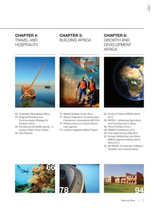 CHAPTER 4:
TRAVEL AND
HOSPITALITY
62 Hospitality Marketplace Africa
64 Regional Branding and
Communication Strategy for
Southern Africa
66 Introducing the Vanilla Islands – a
tourist’s Indian Ocean dream
68 Rani Resorts
CHAPTER 5:
BUILDING AFRICA
72 Master Builders South Africa
74 African Federation of Construction
Contractors’ Associations (AFCCA)
76 Infrastructure is on South Africa’s
main agenda
78 Lesotho Highlands Water Project
CHAPTER 6:
GROWTH AND
DEVELOPMENT
AFRICA
82 Future of Trade at BRICS Africa
2012
84 NEPAD – Advancing Agriculture
and Food Security in Africa
86 Africa Frontiers Forum
88 PAMRO Conference 2012
90 The Sugar Industry Mauritius
92 Europe, Middle East and Africa
(EMEA) regional meeting held in
Africa 2012
94 BA ISAGO: A University College in
Transition and Transformation
66
78 94
Diplomat Africa | 7
 