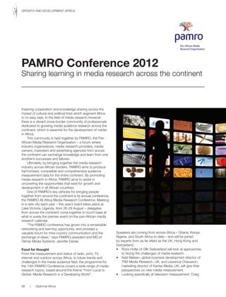 Inspiring cooperation and knowledge sharing across the
myriad of cultural and political lines which segment Africa
is no easy task. In the field of media research however,
there is a vibrant cross-border community of professionals
dedicated to growing media audience research across the
continent, which is essential for the development of media
in Africa.
This community is held together by PAMRO, the Pan
African Media Research Organisation – a forum where
industry organisations, media research providers, media
owners, marketers and advertising agencies from across
the continent can exchange knowledge and learn from one
another’s successes and failures.
Ultimately, by bringing together the media research
industry across African borders, PAMRO aims to produce
harmonised, compatible and comprehensive audience
measurement data for the entire continent. By promoting
media research in Africa, PAMRO aims to assist in
uncovering the opportunities that exist for growth and
development in all African countries.
One of PAMRO’s key vehicles for bringing people
together from around the continent is its annual conference,
the PAMRO All Africa Media Research Conference. Meeting
in a new city each year – this year’s event takes place at
Lake Victoria, Uganda, from 26-29 August – delegates
from across the continent come together to touch base at
what is surely the premier event on the pan-African media
research calendar.
“The PAMRO conference has grown into a remarkable
networking and learning opportunity, and provides a
valuable forum for intra-country communication and the
exchange of ideas,” says PAMRO president and MD of
Telmar Media Systems, Jennifer Daniel.
Food for thought
From the measurement and status of radio, print, TV,
internet and outdoor across Africa, to future trends and
challenges in the media audience field, the programme for
the 14th PAMRO Conference covers a wide range of media
research topics, based around the theme “From Local to
Global: Media Research in a Developing World”.
Speakers are coming from across Africa – Ghana, Kenya,
Nigeria, and South Africa to date – and will be joined
by experts from as far afield as the UK, Hong Kong and
Switzerland.
• Romi Hofer of GfK Switzerland will look at approaches
to facing the challenges of media research.
• Keld Nielsen, global business development director of
TNS Media Research, UK, and Laurence Chausson,
marketing director of Kantar Media, UK, will give their
perspectives on new media measurement.
• Looking specifically at television measurement, Craig
PAMRO Conference 2012
Sharing learning in media research across the continent
88 | Diplomat Africa
GROWTH AND DEVELOPMENT AFRICA
 