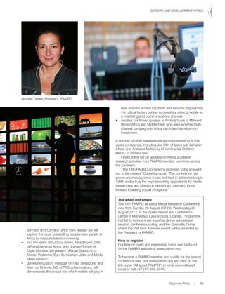 Johnson and Candice Ulrich from Nielsen SA will
explore the route to installing peoplemeter panels in
Africa to measure television viewing.
• Into the realm of outdoor media, Mike Broom, CEO
of Panel Services Africa, and Graham Tomes of
Eagle Outdoor, will present “African Solutions to
African Problems: Sun, Illumination, Jobs and Media
Measurement”.
• James Fergusson, manager of TNS, Singapore, and
Karin du Chenne, MD of TNS Johannesburg, will
demonstrate the crucial role which mobile will play in
how Africans access products and services, highlighting
the critical factors behind successfully utilising mobile as
a marketing and communications channel.
• Another confirmed speaker is Andrzej Suski of Millward
Brown Africa and Middle East, who asks whether multi-
channel campaigns in Africa can maximise return on
investment.
A number of other speakers will also be presenting at this
year’s conference, including Joe Otin of Ipsos sub-Saharan
Africa, and Adelaide McKelvey of Continental Outdoor
Media, to name a few.
Finally, there will be updates on media audience
research activities from PAMRO member countries across
the continent.
“The 14th PAMRO conference promises to be an event
not to be missed,” Daniel sums up. “The conference has
grown enormously since it was first held in Johannesburg in
1999, and is truly the key networking opportunity for media
researchers and clients on the African continent. I look
forward to seeing you all in Uganda.”
The when and where
The 14th PAMRO All Africa Media Research Conference
runs from Sunday 26 August 2012 to Wednesday 29
August 2012, at the Speke Resort and Conference
Centre in Munyonyo, Lake Victoria, Uganda. Programme
highlights include a get-together dinner, a breakfast
session, conference outing, and the Speciality Dinner
where the Piet Smit Achiever Award will be awarded by
the President of PAMRO.
How to register
Conference costs and registration forms can be found
on the PAMRO website at www.pamro.org.
To become a PAMRO member and qualify for the special
conference rate, visit www.pamro.org and click on the
link under “All about PAMRO”, or email pamro@saarf.
co.za or call +27 (11) 463-5340.
Jennifer Daniel, President, PAMRO
Diplomat Africa | 89
GROWTH AND DEVELOPMENT AFRICA
 