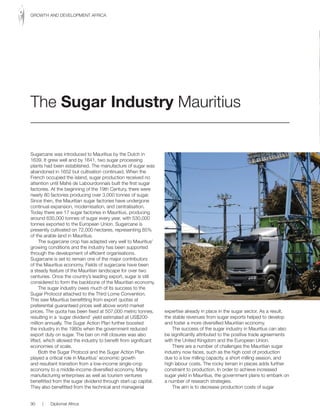 Sugarcane was introduced to Mauritius by the Dutch in
1639. It grew well and by 1641, two sugar processing
plants had been established. The manufacture of sugar was
abandoned in 1652 but cultivation continued. When the
French occupied the island, sugar production received no
attention until Mahé de Labourdonnais built the first sugar
factories. At the beginning of the 19th Century, there were
nearly 80 factories producing over 3,000 tonnes of sugar.
Since then, the Mauritian sugar factories have undergone
continual expansion, modernisation, and centralisation.
Today there are 17 sugar factories in Mauritius, producing
around 630,000 tonnes of sugar every year, with 530,000
tonnes exported to the European Union. Sugarcane is
presently cultivated on 72,000 hectares, representing 85%
of the arable land in Mauritius.
The sugarcane crop has adapted very well to Mauritius’
growing conditions and the industry has been supported
through the development of efficient organisations.
Sugarcane is set to remain one of the major contributors
of the Mauritius economy. Fields of sugarcane have been
a steady feature of the Mauritian landscape for over two
centuries. Once the country’s leading export, sugar is still
considered to form the backbone of the Mauritian economy.
The sugar industry owes much of its success to the
Sugar Protocol attached to the Third Lome Convention.
This saw Mauritius benefitting from export quotas at
preferential guaranteed prices well above world market
prices. The quota has been fixed at 507,000 metric tonnes,
resulting in a ‘sugar dividend’ yield estimated at US$200-
million annually. The Sugar Action Plan further boosted
the industry in the 1980s when the government reduced
export duty on sugar. The ban on mill closures was also
lifted, which allowed the industry to benefit from significant
economies of scale.
Both the Sugar Protocol and the Sugar Action Plan
played a critical role in Mauritius’ economic growth
and resultant transition from a low-income single-crop
economy to a middle-income diversified economy. Many
manufacturing enterprises as well as tourism ventures
benefitted from the sugar dividend through start-up capital.
They also benefitted from the technical and managerial
expertise already in place in the sugar sector. As a result,
the stable revenues from sugar exports helped to develop
and foster a more diversified Mauritian economy.
The success of the sugar industry in Mauritius can also
be significantly attributed to the positive trade agreements
with the United Kingdom and the European Union.
There are a number of challenges the Mauritian sugar
industry now faces, such as the high cost of production
due to a low milling capacity, a short milling season, and
high labour costs. The rocky terrain in places adds further
constraint to production. In order to achieve increased
sugar yield in Mauritius, the government plans to embark on
a number of research strategies.
The aim is to decrease production costs of sugar
The Sugar Industry Mauritius
90 | Diplomat Africa
GROWTH AND DEVELOPMENT AFRICA
 