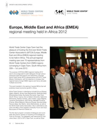 World Trade Center Cape Town had the
pleasure of hosting the first ever World Trade
Center Association’s (WTCA) Europe, Middle
East and Africa (EMEA) regional meeting
to be held in Africa. This annual regional
meeting saw over 70 representatives from
World Trade Centers from EMEA regions
converging in Cape Town, South Africa from
30th – 1st June 2012.
The purpose of WTCA’s EMEA regional meeting 2012
was to encourage peer-to-peer dialogues through various
interactive panel discussions and networking, amongst
World Trade Center (WTC) representatives and WTC Trade
Mission Participants, with the objective to increase inter-
regional trade amongst EMEA regions and hence stimulate
multiple economies.
This event resulted in the signing of several MOUs that will
positively impact economic growth in Africa.
World Trade Centers in attendance included Accra (Ghana),
Algiers (Algeria), Almere Area (Netherlands), Basilicata (Italy),
Bhubaneswar (India), Bucharest (Romania), Cape Town
(South Africa), Cyprus, Dar es Salaam (Tanzania), Gaborone
(Botswana), Istanbul (Turkey), Jaipur (India), Lagos (Nigeria),
Lausanne (Switzerland), Lille (France), Marseille Provence
(France), Minsk (Belarus), Moscow (Russia), Mumbai (India),
Pescara (Italy), San Marino, Venlo (Netherlands), as well as
the World Trade Center Association. Also in attendance was
Chris van Biljon of the Captains of Industry Forum and Vuyo
Mzozoyana of Peermont Global Ltd.
The first day’s program consisted of dialogues and round
table discussions centred on Imparting of Knowledge as
Tools for Success. The delegation was welcomed by host
Julius Steyn, CEO of WTC Cape Town, as well as Ghazi
Europe, Middle East and Africa (EMEA)
regional meeting held in Africa 2012
92 | Diplomat Africa
GROWTH AND DEVELOPMENT AFRICA
 