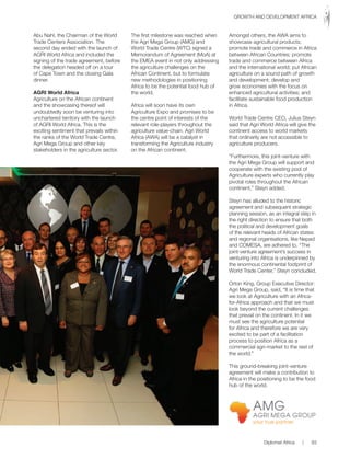 Abu Nahl, the Chairman of the World
Trade Centers Association. The
second day ended with the launch of
AGRI World Africa and included the
signing of the trade agreement, before
the delegation headed off on a tour
of Cape Town and the closing Gala
dinner.
AGRI World Africa
Agriculture on the African continent
and the showcasing thereof will
undoubtedly soon be venturing into
unchartered territory with the launch
of AGRI World Africa. This is the
exciting sentiment that prevails within
the ranks of the World Trade Centre,
Agri Mega Group and other key
stakeholders in the agriculture sector.
The first milestone was reached when
the Agri Mega Group (AMG) and
World Trade Centre (WTC) signed a
Memorandum of Agreement (MoA) at
the EMEA event in not only addressing
the agriculture challenges on the
African Continent, but to formulate
new methodologies in positioning
Africa to be the potential food hub of
the world.
Africa will soon have its own
Agriculture Expo and promises to be
the centre point of interests of the
relevant role-players throughout the
agriculture value-chain. Agri World
Africa (AWA) will be a catalyst in
transforming the Agriculture industry
on the African continent.
Amongst others, the AWA aims to
showcase agricultural products;
promote trade and commerce in Africa
between African Countries; promote
trade and commerce between Africa
and the international world; put African
agriculture on a sound path of growth
and development; develop and
grow economies with the focus on
enhanced agricultural activities; and
facilitate sustainable food production
in Africa.
World Trade Centre CEO, Julius Steyn
said that Agri World Africa will give the
continent access to world markets
that ordinarily are not accessible to
agriculture producers.
“Furthermore, this joint-venture with
the Agri Mega Group will support and
cooperate with the existing pool of
Agriculture experts who currently play
pivotal roles throughout the African
continent,” Steyn added.
Steyn has alluded to the historic
agreement and subsequent strategic
planning session, as an integral step in
the right direction to ensure that both
the political and development goals
of the relevant heads of African states
and regional organisations, like Nepad
and COMESA, are adhered to. “The
joint-venture agreement’s success in
venturing into Africa is underpinned by
the enormous continental footprint of
World Trade Center,” Steyn concluded.
Orton King, Group Executive Director:
Agri Mega Group, said, “It is time that
we look at Agriculture with an Africa-
for-Africa approach and that we must
look beyond the current challenges
that prevail on the continent. In it we
must see the agriculture potential
for Africa and therefore we are very
excited to be part of a facilitation
process to position Africa as a
commercial agri-market to the rest of
the world.”
This ground-breaking joint-venture
agreement will make a contribution to
Africa in the positioning to be the food
hub of the world.
Diplomat Africa | 93
GROWTH AND DEVELOPMENT AFRICA
 