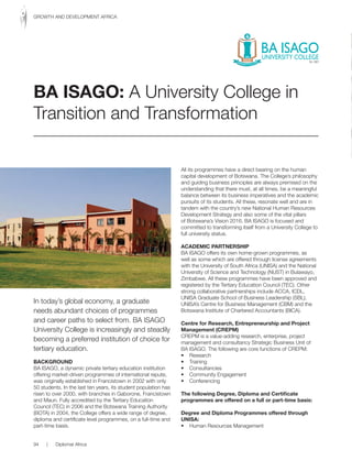 In today’s global economy, a graduate
needs abundant choices of programmes
and career paths to select from. BA ISAGO
University College is increasingly and steadily
becoming a preferred institution of choice for
tertiary education.
BACKGROuND
BA ISAGO, a dynamic private tertiary education institution
offering market-driven programmes of international repute,
was originally established in Francistown in 2002 with only
50 students. In the last ten years, its student population has
risen to over 2000, with branches in Gaborone, Francistown
and Maun. Fully accredited by the Tertiary Education
Council (TEC) in 2006 and the Botswana Training Authority
(BOTA) in 2004, the College offers a wide range of degree,
diploma and certificate level programmes, on a full-time and
part-time basis.
All its programmes have a direct bearing on the human
capital development of Botswana. The College’s philosophy
and guiding business principles are always premised on the
understanding that there must, at all times, be a meaningful
balance between its business imperatives and the academic
pursuits of its students. All these, resonate well and are in
tandem with the country’s new National Human Resources
Development Strategy and also some of the vital pillars
of Botswana’s Vision 2016. BA ISAGO is focused and
committed to transforming itself from a University College to
full university status.
ACADEMIC PARTNERSHIP
BA ISAGO offers its own home-grown programmes, as
well as some which are offered through license agreements
with the University of South Africa (UNISA) and the National
University of Science and Technology (NUST) in Bulawayo,
Zimbabwe. All these programmes have been approved and
registered by the Tertiary Education Council (TEC). Other
strong collaborative partnerships include ACCA, ICDL,
UNISA Graduate School of Business Leadership (SBL),
UNISA’s Centre for Business Management (CBM) and the
Botswana Institute of Chartered Accountants (BICA).
Centre for Research, Entrepreneurship and Project
Management (CREPM)
CREPM is a value-adding research, enterprise, project
management and consultancy Strategic Business Unit of
BA ISAGO. The following are core functions of CREPM:
• Research
• Training
• Consultancies
• Community Engagement
• Conferencing
The following Degree, Diploma and Certificate
programmes are offered on a full or part-time basis:
Degree and Diploma Programmes offered through
uNISA:
• Human Resources Management
BA ISAGO: A University College in
Transition and Transformation
94 | Diplomat Africa
GROWTH AND DEVELOPMENT AFRICA
 