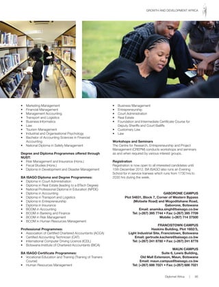 • Marketing Management
• Financial Management
• Management Accounting
• Transport and Logistics
• Business Informatics
• Law
• Tourism Management
• Industrial and Organisational Psychology
• Bachelor of Accounting Sciences in Financial
Accounting
• National Diploma in Safety Management
Degree and Diploma Programmes offered through
NuST:
• Risk Management and Insurance (Hons.)
• Fiscal Studies (Hons.)
• Diploma in Development and Disaster Management
BA ISAGO Diploma and Degree Programmes:
• Diploma in Court Administration
• Diploma in Real Estate (leading to a BTech Degree)
• National Professional Diploma in Education (NPDE)
• Diploma in Accounting
• Diploma in Transport and Logistics
• Diploma in Entrepreneurship
• Diploma in Insurance
• BCOM in Accounting
• BCOM in Banking and Finance
• BCOM in Risk Management
• BCOM in Human Resources Management
Professional Programmes:
• Association of Certified Chartered Accountants (ACCA)
• Certified Accounting Technician (CAT)
• International Computer Driving Licence (ICDL)
• Botswana Institute of Chartered Accountants (BICA)
BA ISAGO Certificate Programmes:
• Vocational Education and Training (Training of Trainers
Course)
• Human Resources Management
• Business Management
• Entrepreneurship
• Court Administration
• Real Estate
• Foundation and Intermediate Certificate Course for
Deputy Sheriffs and Court Bailiffs
• Customary Law
• Law
Workshops and Seminars
The Centre for Research, Entrepreneurship and Project
Management (CREPM) conducts workshops and seminars
as and when required by various interest groups.
Registration
Registration is now open to all interested candidates until
15th December 2012. BA ISAGO also runs an Evening
School for in service trainees which runs from 1730 hrs to
2030 hrs during the week.
GABORONE CAMPuS
Plot 54831, Block 7, Corner of Western Bypass
(Motsete Road) and Mogoditshane Road,
Gaborone, Botswana
Email: anamika.singh@baisago.co.bw
Tel: (+267) 395 7744 • Fax: (+267) 395 7709
Mobile: (+267) 714 37500
FRANCISTOWN CAMPuS
Haskins Building, Plot 1602/3,
Light Industrial Site, Francistown, Botswana
Email: gertrude.kachere@baisago.co.bw
Tel: (+267) 241 8780 • Fax: (+267) 241 8778
MAuN CAMPuS
Suite 6, Lewis Building,
Old Mall Extension, Maun, Botswana
Email: maun.campus@baisago.co.bw
Tel: (+267) 686 7021 • Fax: (+267) 686 7021
Diplomat Africa | 95
GROWTH AND DEVELOPMENT AFRICA
 