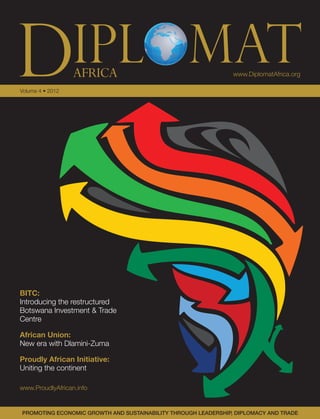 www.DiplomatAfrica.orgAFRICA
Volume 4 • 2012
PROMOTING ECONOMIC GROWTH AND SUSTAINABILITY THROUGH LEADERSHIP, DIPLOMACY AND TRADE
DIPLOMATAFRICAVolume4•2012•www.DiplomatAfrica.org
BITC:
Introducing the restructured
Botswana Investment & Trade
Centre
African Union:
New era with Dlamini-Zuma
Proudly African Initiative:
Uniting the continent
www.ProudlyAfrican.info
 