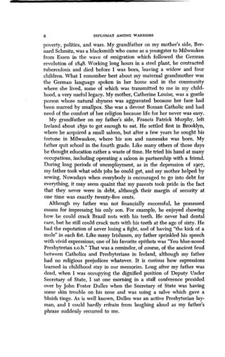 2 DIPLOMAT AMONG WARRIORS
poverty, politics, and wars . My grandfather on my mother's side, Ber-
nard Schmitz, was a blacksmith who came as a youngster to Milwaukee
from Essen in the wave of emigration which followed the German
revolution of 1848 . Working long hours in a steel plant, he contracted
tuberculosis and died before I was born, leaving a widow and four
children. What I remember best about my maternal grandmother was
the German language spoken in her home and in the community
where she lived, some of which was transmitted to me in my child-
hood, a very useful legacy . My mother, Catherine Louise, was a gentle
person whose natural shyness was aggravated because her face had
been marred by smallpox . She was a devout Roman Catholic and had
need of the comfort of her religion because life for her never was easy .
My grandfather on my father's side, Francis Patrick Murphy, left
Ireland about 1850 to get enough to eat. He settled first in Brooklyn,
where he acquired a small saloon, but after a few years he sought his
fortune in Milwaukee, where his son and namesake was born . My
father quit school in the fourth grade. Like many others of those days
he thought education rather a waste of time . He tried his hand at many
occupations, including operating a saloon in partnership with a friend .
During long periods of unemployment, as in the depression of 1907,
my father took what odds jobs he could get, and my mother helped by
sewing. Nowadays when everybody is encouraged to go into debt for
everything, it may seem quaint that my parents took pride in the fact
that they never were in debt, although their margin of security at
one time was exactly twenty-five cents.
Although my father was not financially successful, he possessed
means for impressing his only son . For example, he enjoyed showing
how he could crack Brazil nuts with his teeth. He never had dental
care, but he still could crack nuts with his teeth at the age of sixty . He
had the reputation of never losing a fight, and of having "the kick of a
mule" in each fist. Like many Irishmen, my father sprinkled his speech
with vivid expressions; one of his favorite epithets was "You blue-nosed
Presbyterian s.o.b." That was a reminder, of course, of the ancient feud
between Catholics and Presbyterians in Ireland, although my father
had no religious prejudices whatever. It is curious how expressions
learned in childhood stay in our memories . Long after my father was
dead, when I was occupying the dignified position of Deputy Under
Secretary of State, I sat one morning in a staff conference presided
over by John Foster Dulles when the Secretary of State was having
some skin trouble on his nose and was using a salve which gave a
bluish tinge. As is well known, Dulles was an active Presbyterian lay-
man, and I could hardly refrain from laughing aloud as my father's
phrase suddenly recurred to me.
 